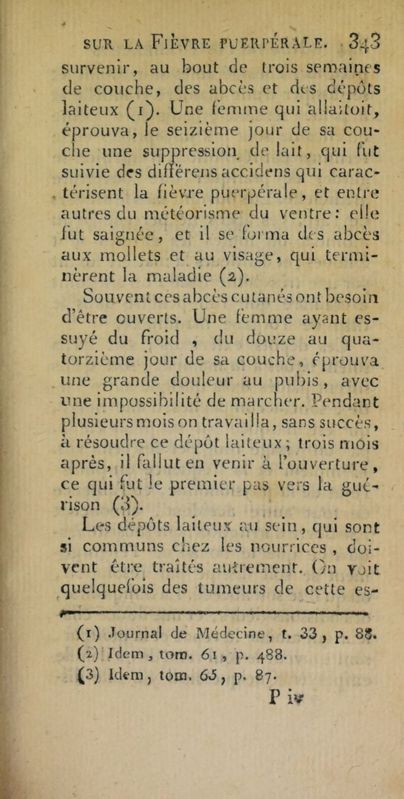 survenir, au bout de trois semaines de couche, des abcès et des dépôts laiteux (i). Une feniine qui aliailoit, éprouva, le seizième jour de sa cou- che une suppression de lait, qui fut suivie des difïerens accidens qui carac- . térisent la fièvre puerpérale, et entre autres du météorisme du ventre; elle fut saignée, et il se forma des abcès aux mollets et au visage, qui termi- nèrent la maladie (2), Souvent ces abcès cutanés ont besoin d’être ouverts. Une femme ayant es- suyé du froid , du douze au qua- torzième jour de sa couche, eprouv^a une grande douleur au pubis, avec une impossibilité de marclier. Pendant plusieurs mois on travailla, sans succès, à résoudre ce dépôt laiteux ; trois mois après, il fallut en venir à l’ouverture, ce qui fut le premier pas vers la gué- rison (3). Les dépôts laiteux au sein, qui sont si communs chez les nourrices , doi- vent être traités autrement. On voit quelquefois des tumeurs de cette es- - —— (1) .Tournai de Médecine, t. 33, p. 88. (2) Idem, toro. 61 , p. 488. (3) Idem, tora. 63, p. 87.