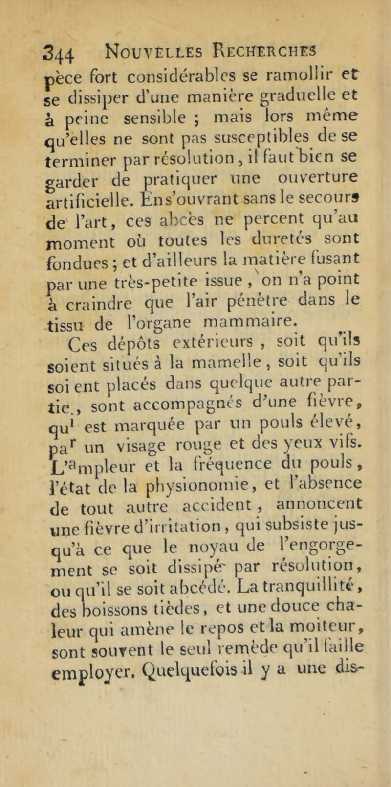 pèce fort considérables se ramollir et se dissiper d’une manière graduelle et à peine sensible ; mais lors même qu’elles ne sont pas susceptibles de se terminer par resolution, il faut bien se garder de pratiquer une ouverture artificielle. En s’ouvrant sans le secours de' l’art, ces abcès ne percent qu’au moment où toutes les duretés sont fondues ; et d’ailleurs la matière fusant par une très-petite issue ,'on n’a point à craindre que 1 air penetie dans le tissu de l’organe mammaire. Ces dépôts extérieurs , soit qu’ils soient situes a la mamelle , soit qu ils soi ent placés dans quelque autre par- tie., sont accompagnés d’une fièvre, qu* est marquée par un pouls élevé, pa* un visage rouge et des yeux vifs. L’ampleur et la fVéquence du pouls, l’état de la physionomie, et l’absence de tout autre accident , annoncent une fièvre d’irritation , qui subsiste jus- qu’à ce que le noyau de l’engorge- ment se soit dissipé' par résolution, ou qu’il se soit abcéde. La tranquillité, des boissons tlèdes, et une douce cha- leur qui amène le repos et la moiteur, sont souvent le seul remède qu il taille employer. Quelquefois il y a une dis-