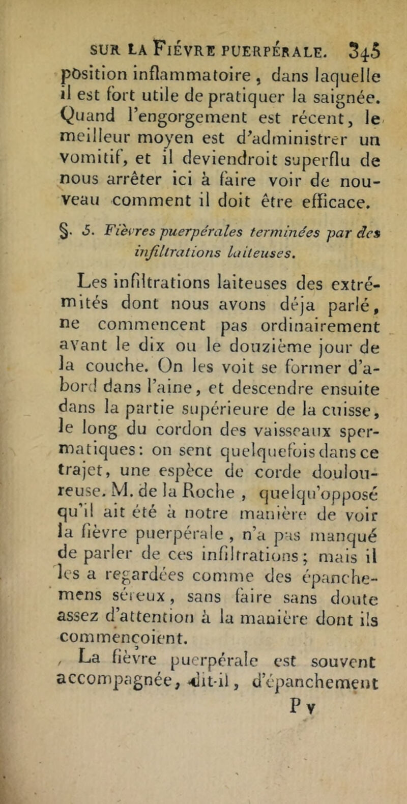 position inflammatoire , dans laquelle il est fort utile de pratiquer la saignée. Quand l’engorgement est récent, le meilleur moyen est d'administrer un vomitif, et il deviendroit superflu de nous arrêter ici à faire voir de nou- veau comment il doit être efficace. §. .5. Fièvres puerpérales terminées par des mjîllrations laiteuses. Les infiltrations laiteuses des extré- mités dont nous avons déjà parlé, ne commencent pas ordinairement avant le dix ou le douzième jour de la couche. On les voit se former d’a- bord dans l’aine, et descendre ensuite dans la partie supérieure de la cuisse, le long du cordon des vaisseaux sper- matiques: on sent quelquefois dans ce trajet, une espèce de corde doulou- reuse. M. de la Roche , quelqu’opposé qu’il ait été à notre manière de voir la fièvre puerpérale , n’a pas manqué de parler de ces infiltrations ; mais il les a regardées comme des épanche- mens séreux, sans faire sans doute assez d’attention à la manière dont lis commençoient. , La fièvre puerpérale est souvent accompagnée, «dit-il, d’épanchement Pv