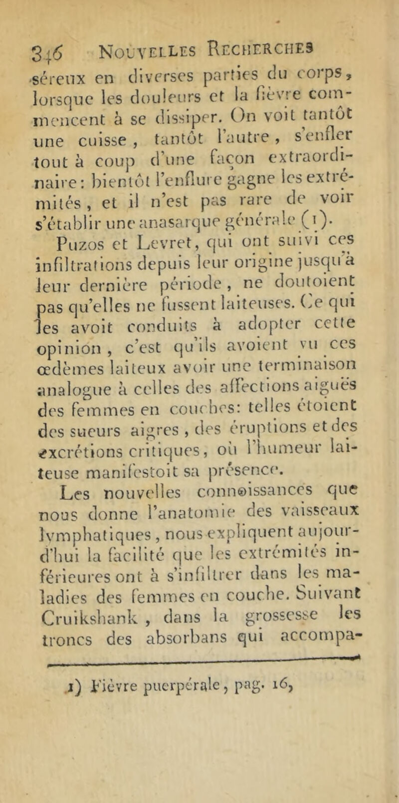 •scrcnx en diverses parties du coips, lürsc]uc les douleurs et la fièvre coni- inencent à se dissiper. On voit tantôt une cuisse, tantôt 1 autre, s enfler tout à coup dune façon extiaoidi- naire; bientôt l’enflure gagne les extré- mités , et il n’est pas rare de von s’établir une anasarque générale (i). Puzos et Levret, qui ont suivi ces infiltrations depuis leur origine jusqu à Jeur dernière période , ne doiitoient pas qu’elles ne fussent laiteuses. (>e qui les avolt conduits à adopter cette opinion, c’est quils avoient vu ces œdèmes laiteux avoir une terminaison analogue à celles des affections aiguës des femmes en coiu lies: telles étoicnt des sueurs aigres , des éruptions et des excrétions critiques, où 1 humeur lai- teuse manifestoit sa présence. Les nouvelles connoissances que nous donne l’anatomie des vaisseaux Ivmphatlques , nous expliquent aujour- d'hui la facilité que les extrémités in- férieures ont à s’infiltrer dans les ma- ladies des femmes en couclie. Suivant Cruikshank , dans la grossesse les troncs des absorbans qui accompa- ,j) plèvre puerpérale, pag. i6,