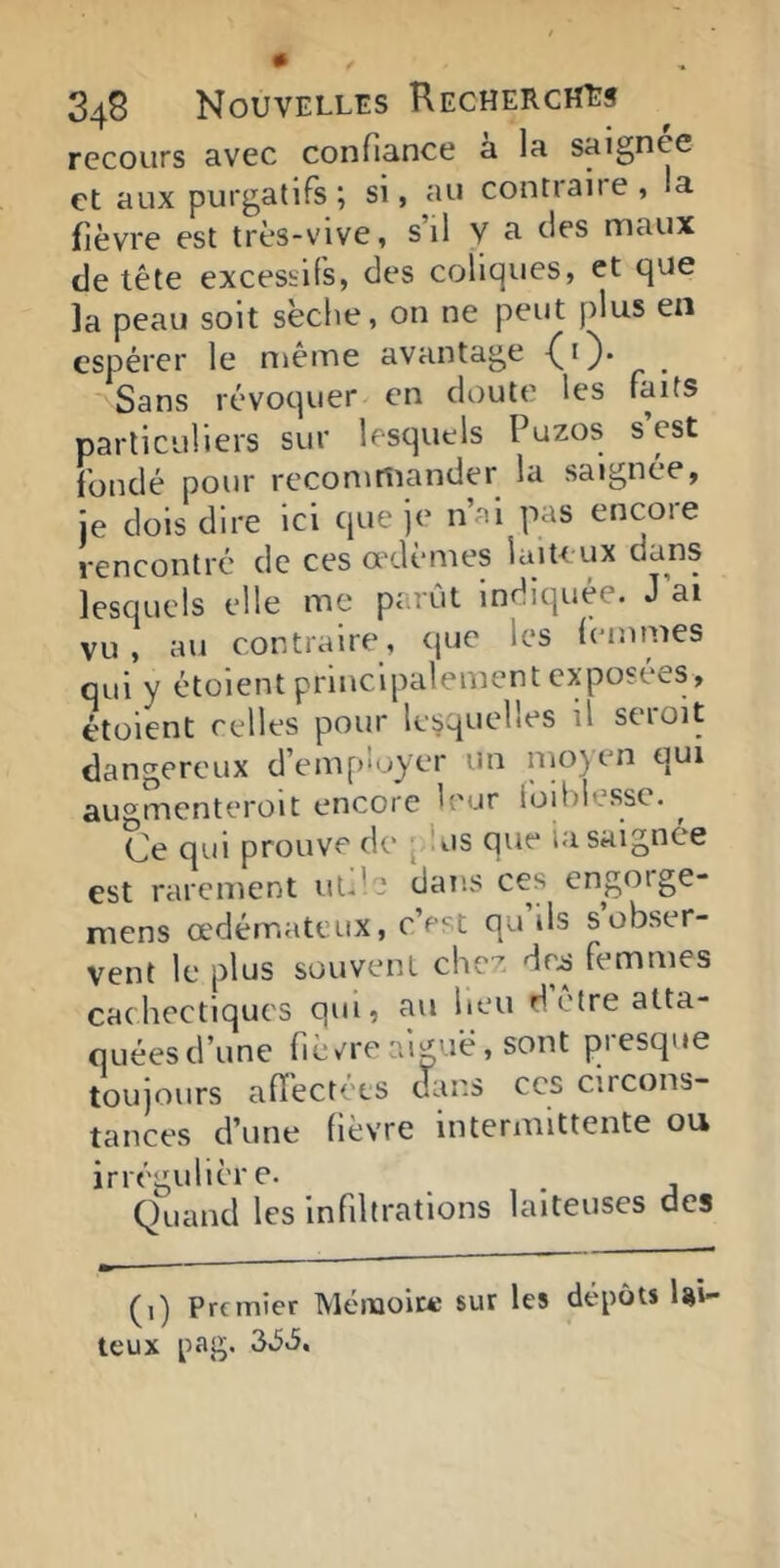 recours avec confiance à la saignee et aux purgatifs ; si, au contraire , la fièvre est très-vive, s il y a des maux de tête excessifs, des coliques, et que la peau soit sèche, on ne peut plus en espérer le même avantage -(O* _ Sans révoquer en doute les faits particuliers sur lesquels Puzos s est fondé pour recommander la saignée, je dois dire ici que je n’ai pas encore rencontré de ces œdèmes laiteux dans lesquels elle me parût Indiquée. J ai vu , au contraire, que les femmes qui y étüient principalement exposées, étüient celles pour lesquelles il seroit dangereux d’employer un nioyen qui au®mcnterüit encore leur loiblesse. ^ Ce qui prouve de [dus que iasaignée est rarement uule dans ces engorge- mens œdémateux, c’est qu ils s obser- vent le plus souvent chez dr^ femmes cachectiques qui, au heu detreatta- quéesd’une fièv^reai^uè, sont piesque toujours alï'ect('es dans ces circons- tances d’une fièvre intermittente ou irrégulière. _ Quand les infiltrations laiteuses des (1) Premier Méiiaoit^ sur les dépôts lai- teux pag. 3,5v5.