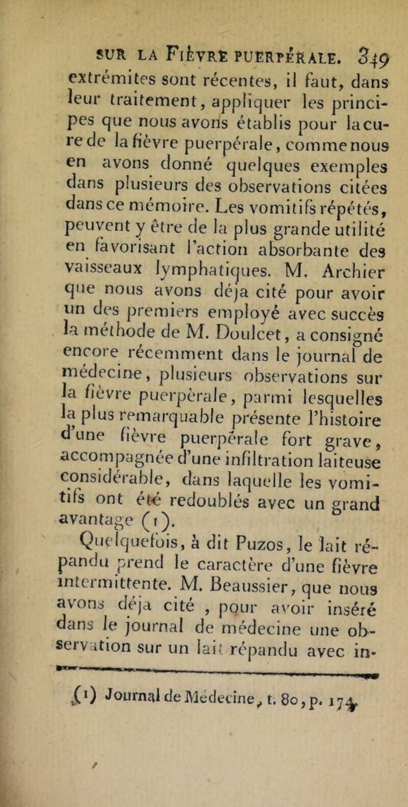 extrémités sont récentes, il Faut, dans leur traitement, appliquer les princi- pes que nous avons établis pour lacu- rede la fièvre puerpérale, comme nous en avons donné quelques exemples dans plusieurs des observations citées dans ce mémoire. Les vomitifs répétés, peuvent y être de la plus grande utilité en favorisant l’actioii absorbante des vaisseaux lymphatiques. M. Archier que nous avons déjà cité pour avoir lin des premiers employé avec succès la méthode de M. Doulcet, a consigné encore récemment dans le journal de médecine, plusieurs observations sur la fièvre puerpérale, parmi lesquelles la plus remarquable présente l’histoire dune fièvre puerpérale fort grave, accompagnée d’une infiltration laiteuse considérable, dans laquelle les vomi- tifs ont été' redoublés avec un grand avantage (r). Quelquefois, à dit Puzos, le lait ré- pandu prend le caractère d’une fièvre intermittente. M. Beaussier, que nous avons déjà cité , pour av'oir inséré dans le journal de médecine une ob- servation sur un lait ré'pandu avec in-
