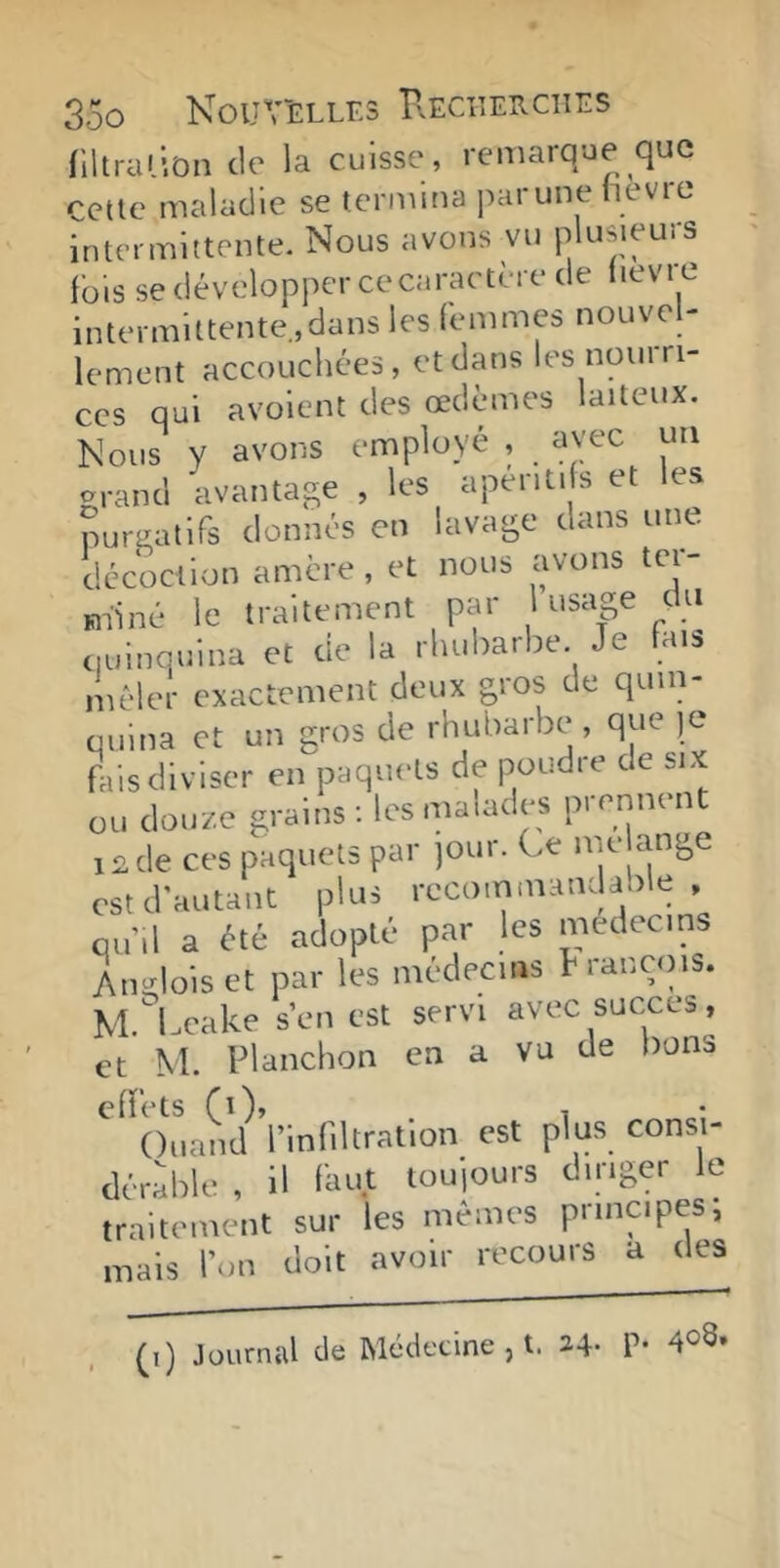 filtrai ion de la cuisse, remarque que celle maladie se termina parune hevre intermittente. Nous avons vu plusieurs fois se développer ce caractère de (levre intermittente.,dans les femmes nouvel- lement accouchées, et dans les nom ri- ces qui avoient des œdèmes laiteux. Nous y avons employé , avec un «ranci avantage , les apériti s et les puraatifs donnés en lavage dans une décoction amère , et nous avons ter- «liné le traitement par 1 usage du quinquina et de la rhubarbe Je fais mêler exactement deux gros de quin- quina et un gros de rhubarbe, que )e fais diviser en paquets de poudre de six ou douze grains; les malades prennent i£de ces paquets par )Our. Ce me ange est d’autant plus rccommandaole , qu’il a été adopté par les médecins Angloiset par les médecins h rançins. M Lcake s’en est servi avec succès, et M. Planchon en a vu de bons effets (i), , , • Ouand l’infiltration est plus consi- dérable , il faut louiours diriger le traitement sur les mêmes principes, mais l’on doit avoir recours a des