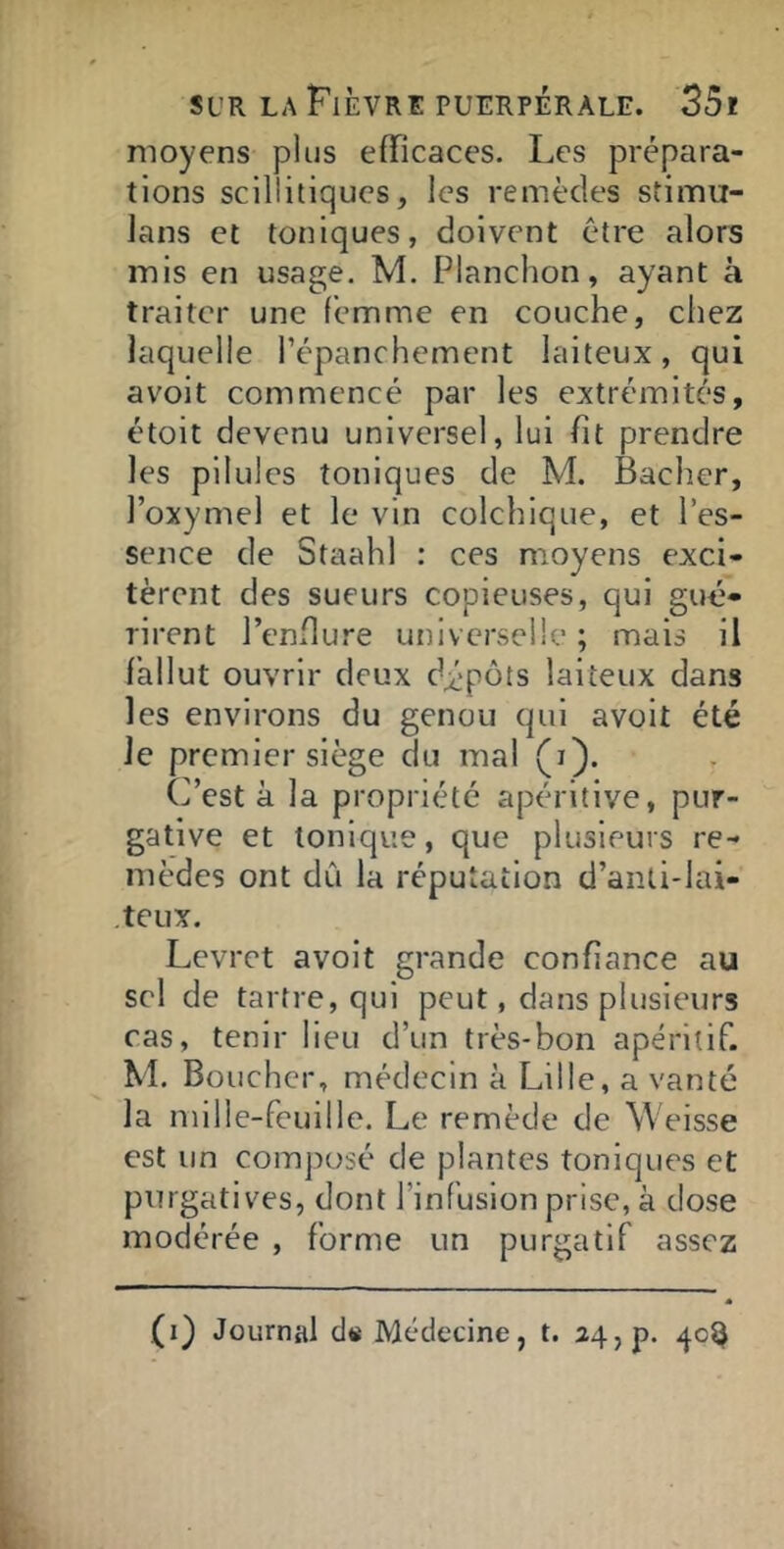 moyens plus efficaces. Les prépara- tions scillitiqucs, les remèdes stimu- lans et toniques, doivent être alors mis en usage. M. Planchon, ayant à traiter une femme en couche, chez laquelle l’épanchement laiteux, qui avoit commencé par les extrémités, étoit devenu universel, lui ht prendre les pilules toniques de M. Bâcher, l’oxymel et le vin colchique, et l’es- sence de Staahl : ces moyens exci- tèrent des sueurs copieuses, qui gué- rirent l’enflure universelle ; mais il fallut ouvrir deux dépôts laiteux dans les environs du genou qui avoit été le premier siège du mal (i). C’est à la propriété apéritive, pur- gative et tonique, que plusieurs re- mèdes ont dû la réputation d’anti-lai- teux. Levret avoit grande confiance au sel de tartre, qui peut, dans plusieurs cas, tenir lieu d’un très-bon apéritif. M. Boucher, médecin à Lille, a vanté la mille-feuille. Le remède de Weisse est un composé de plantes toniques et purgatives, dont l’infusion prise, à dose modérée , forme un purgatif assez