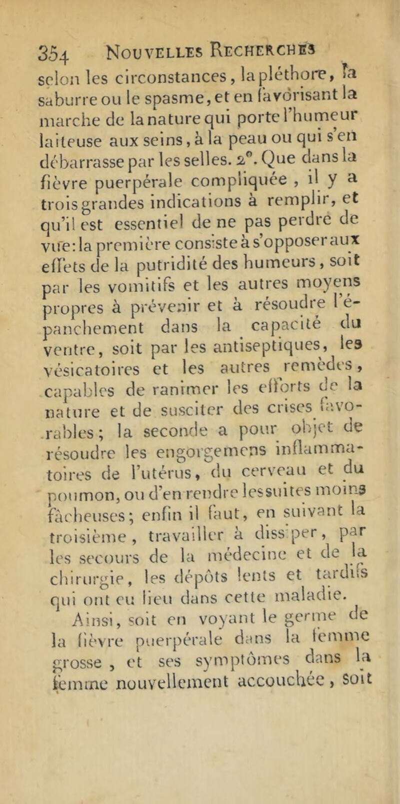 scion les circonstances, lapléthoiT, Ta saburreou le spasme, et en (avdrisant la marche de la nature qui porte l’humeur laiteuse aux seins, à la peau ou qui s eil débarrasse par les selles. Si”. Que dans la fièvre puerpérale compliquée , il y a trois grandes indications à remplir, et qu’il est essentiel de ne pas perdre de vue; la première consiste a s opposeï aux eflets de la putridité des humeurs, soit par les vomitifs et les autres moyens propres à prévenir et à résoudre 1 é- panchement dans la capacité du ventre, soit par les antiseptiques, les vésicatoires et les autres remèdes, capables de ranimer les ehqrts de la nature et de susciter des crises lavo- rables; la seconde a pour objet de résoudre les engorgemens inflamma- toires de l’utérus, du cerveau et du poumon, ou d’en rendre Icssuites moins fàelieuses; enfin il faut, en suivant la troisième, travailler à dissper, par les secours de la médecine et de la chirurgie, les dépôts lents et taidifs qui ont eu heu dans cette maladie. Ainsi, soit en voyant le germe de la fièvre puerpérale dans la femme grosse , et ses symptômes dans U fcèimnc nouvellement accouchée, soit