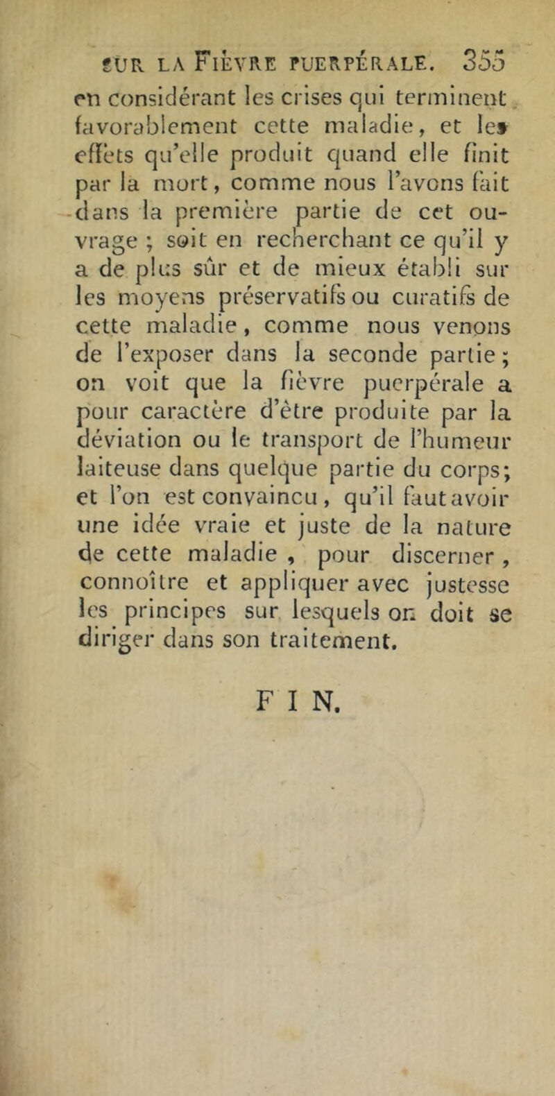 rn considérant les crises qui terminent favorablement cette maladie, et le» effets qu’elle produit quand elle finit par la mort, comme nous l’avons fait -dans la première partie de cet ou- vrage ; soit en recherchant ce qu’il y a de plus sûr et de mieux établi sur les moyens préservatifs ou curatifs de cette maladie, comme nous venons de l’exposer dans la seconde partie ; on voit que la fièvre puerpérale a pour caractère d’étre produite par la déviation ou le transport de l’humeur laiteuse dans quelque partie du corps; et l’on est convaincu , qu’il faut avoir une idée vraie et juste de la nature de cette maladie , pour discerner , connollre et appliquer avec justesse les principes sur lesquels on doit se diriger dans son traitement, F I N.