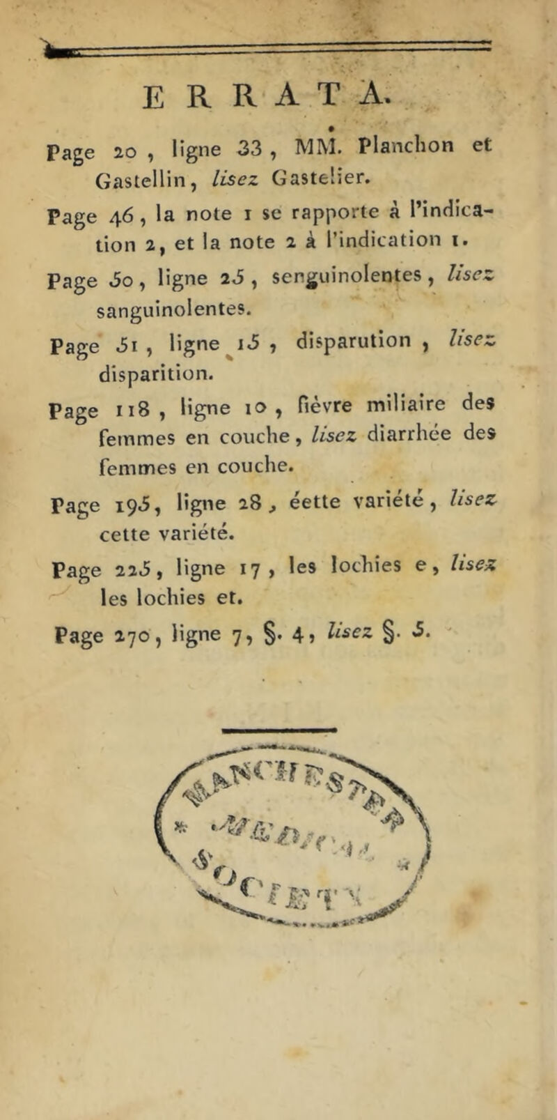 E R R A T A. Page 20 , ligne 33 , MM. Planchon et Gastellin, lisez Gastelier. Page 46, la note i se rapporte à l’indica- tion 2, et la note 2 à l’indication i. Page 60, ligne , senguinolentes, Usez sanguinolentes. Page , ligne , disparution, lisez disparition. Page 118, ligne 10, fièvre miliaire des femmes en couche, Usez diarrhée des femmes en couche. Page 195, ligne 28, éette variété, Usez cette variété. Page 223, ligne 17, les lochies e, Usez les lochies et. Page 270, ligne 7, §• 4j §•