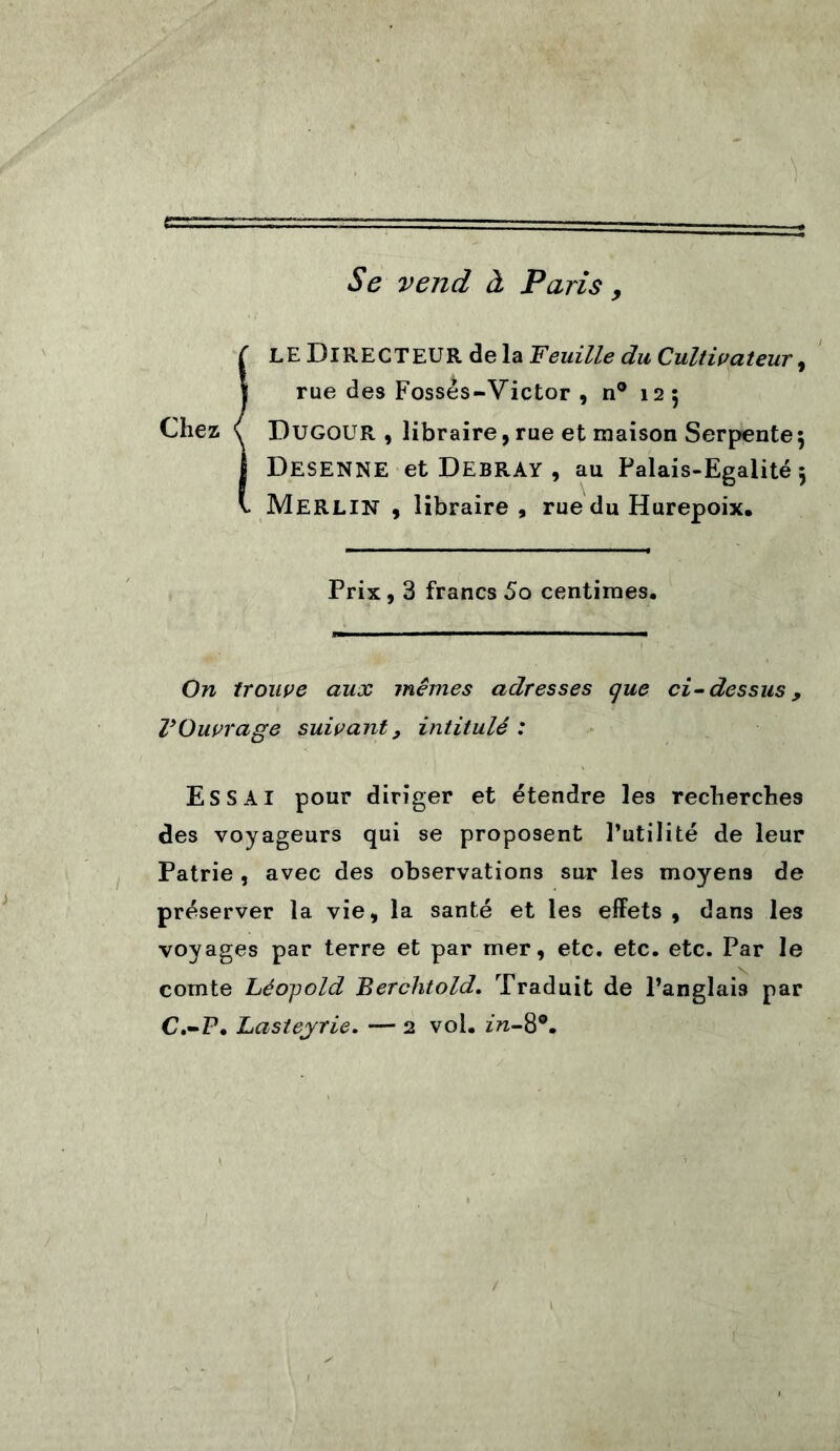 Se vend à Paris 9 !LE Directeur de la Veuille du Cultivateur, rue des Fossés-Victor , n° 125 Dugour , libraire, rue et maison Serpente^ Desenne et Debray , au Palais-Egalité 5 Merlin , libraire , rue du Hurepoix. Prix, 3 francs 5o centimes. On trouve aux mêmes adresses que ci-dessus y VOuvrage suivant, intitulé : ESSAI pour diriger et étendre les recherches des voyageurs qui se proposent l’utilité de leur Patrie , avec des observations sur les moyens de préserver la vie, la santé et les effets , dans les voyages par terre et par mer, etc. etc. etc. Par le comte Léojtold Berchtold. Traduit de l’anglais par C.-P. Lasteyrie. — 2 vol. zrc-8°.