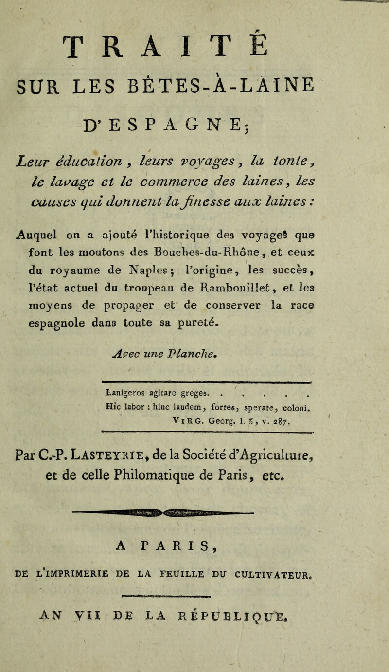SUR LES BÊTES-À-LAINE D’ESPAGNE; Leur éducation , leurs voyages > la tonte 9 le lavage et le commerce des laines, les causes qui donnent la Jinesse aux laines : Auquel on a ajouté l’historique des voyage? que font les moutons des Bouches-du-Rhône, et ceux du royaume de Naples} l'origine, les succès, l’état actuel du troupeau de Rambouillet, et les moyens de propager et de conserver la race espagnole dans toute sa pureté. Avec une Planche• Lanlgeros agitare greges Hîc labor : hinc Jaudem, fortes, sperate, coloni. V i R g. Georg. 1. 5, v. 287. Par C.-P. LASTEYIUE, de la Société d’Agriculture, et de celle Philomatique de Paris, etc. A PARIS, DE L’IMPRIMERIE DE LA FEUILLE DU CULTIVATEUR. AN VII DE L A RÉPUBLIQUE.