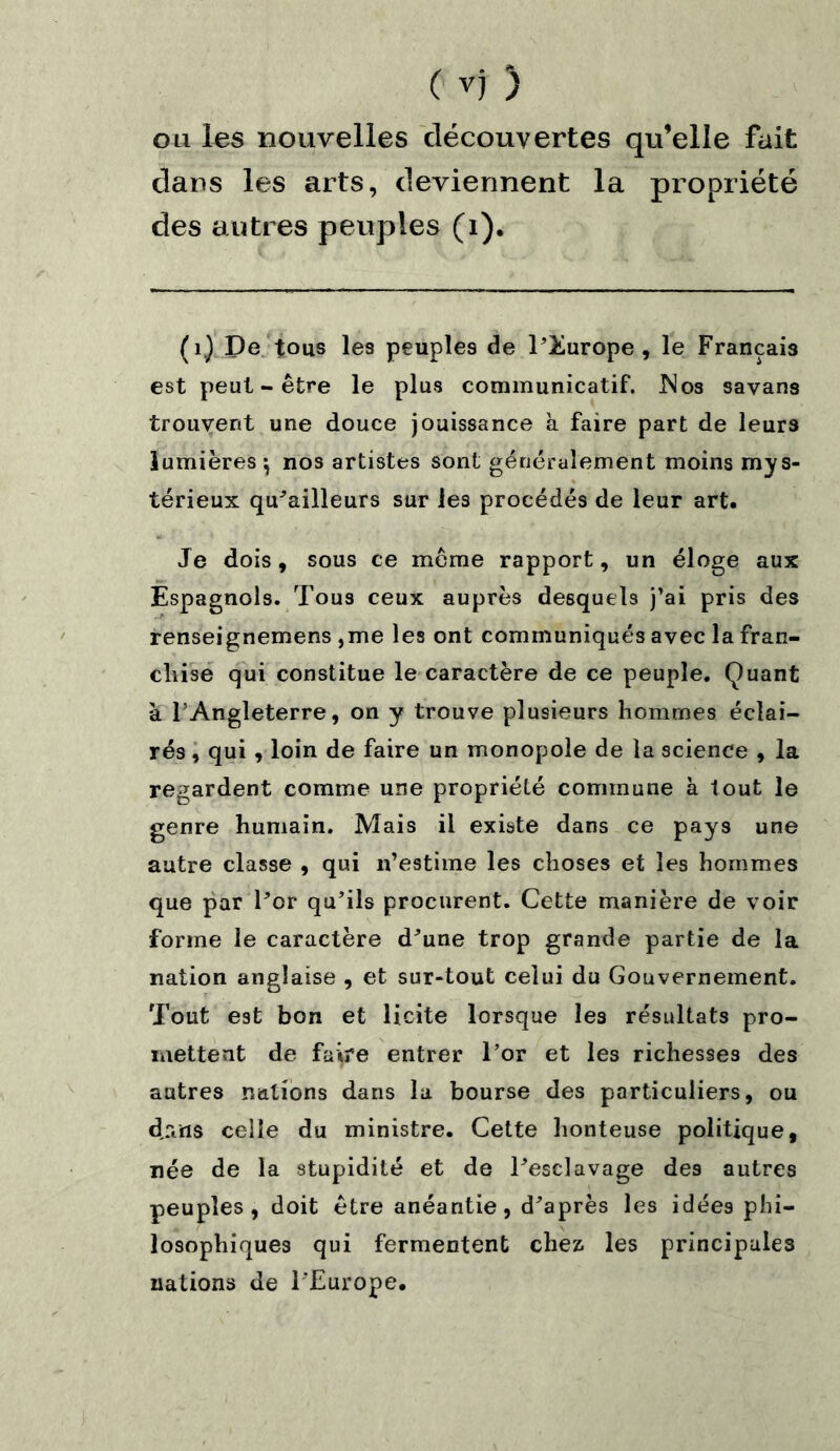 cm les nouvelles découvertes qu’elle fait clans les arts, deviennent la propriété des autres peuples (i). (1.) Pe tous les peuples de l’Europe, le Français est peut-être le plus communicatif. Nos savans trouvent une douce jouissance à faire part de leurs lumières $ nos artistes sont généralement moins mys- térieux qu'ailleurs sur les procédés de leur art. Je dois, sous ce même rapport, un éloge aux Espagnols. Tous ceux auprès desquels j’ai pris des renseignemens ,me les ont communiqués avec la fran- chise qui constitue le caractère de ce peuple. Quant à l’Angleterre, on y trouve plusieurs hommes éclai- rés , qui, loin de faire un monopole de la science , la regardent comme une propriété commune à tout le genre humain. Mais il existe dans ce pays une autre classe , qui n’estime les choses et les hommes que par For qu’ils procurent. Cette manière de voir forme le caractère d'une trop grande partie de la nation anglaise , et sur-tout celui du Gouvernement. Tout est bon et licite lorsque les résultats pro- mettent de faire entrer l’or et les richesses des autres nations dans la bourse des particuliers, ou d.riris celle du ministre. Cette honteuse politique, née de la stupidité et de Tesclavage des autres peuples, doit être anéantie, d'après les idées phi- losophiques qui fermentent chez, les principales nations de l'Europe.
