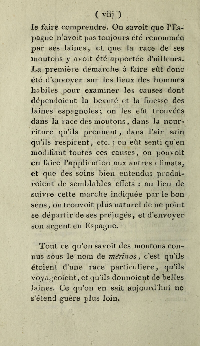 le faire comprendre. On savoit que l’Es- pagne n’avoit pas toujours été renommée par ses laines, et que la race de ses moutons y a voit été apportée d’ailleurs. La première démarche à faire eût donc été d’envoyer sur les lieux des hommes habiles pour examiner les causes dont dépendoient la beauté et la finesse des laines espagnoles*, on les eût trouvées dans la race des moutons, dans la nour- riture qu’ils prennent, dans l’air sain qu’ils respirent, etc. 5 ou eût senti qu’en modifiant toutes ces causes, on pouvoit en fair e l’application aux autres climats, et que des soins bien entendus produi- roient de semblables effets : au lieu de suivre cette marche indiquée par le bon sens, on trouvoit plus naturel de ne point se départir de ses pr éjugés, et d’envoyer son argent en Espagne. Tout ce qu’on savoit des moutons con- nus sous le nom de mérinos, c’est qu’ils étoient d’une race particulière, qu’ils voyageoient, et qu’ils donnoient de belles laines. Ce qu’on en sait aujourd’hui ne s’étend guère plus loin.