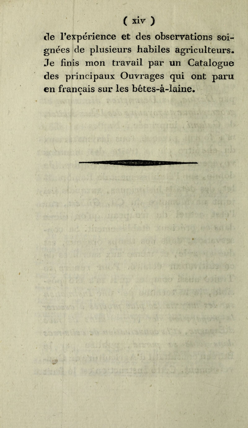 de rexpérience et des observations soi- gnées de plusieurs habiles agriculteurs. Je finis mon travail par un Catalogue des principaux Ouvrages qui ont paru en français sur les bêtes-à-laine. *