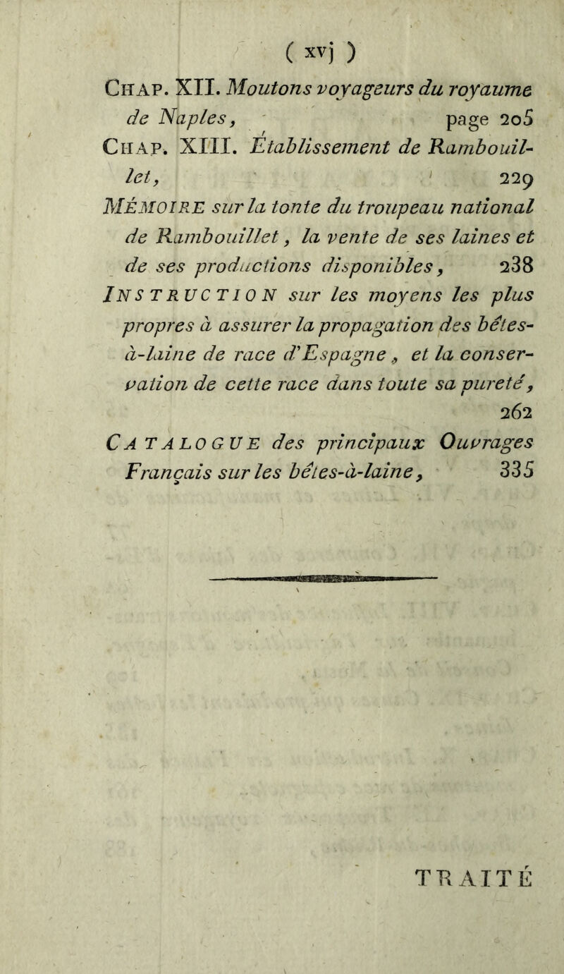 Chap. XII. Moutons voyageurs du royaume de Naples, page 2o5 Chap. XIII. Etablissement de Rambouil- let, 229 Mémoire sur la tonte du troupeau national de Rambouillet, la vente de ses laines et de ses productions disponibles, 238 Instruction sur les moyens les plus propres à assurer la propagation des bétes- à-laine de race d'Espagne > et la conser- vaiion de cette race dans toute sa pureté, 262 C A T A LO G U E des principaux Ouvrages Français sur les bêtes-à-laine9 335 TUA IT É