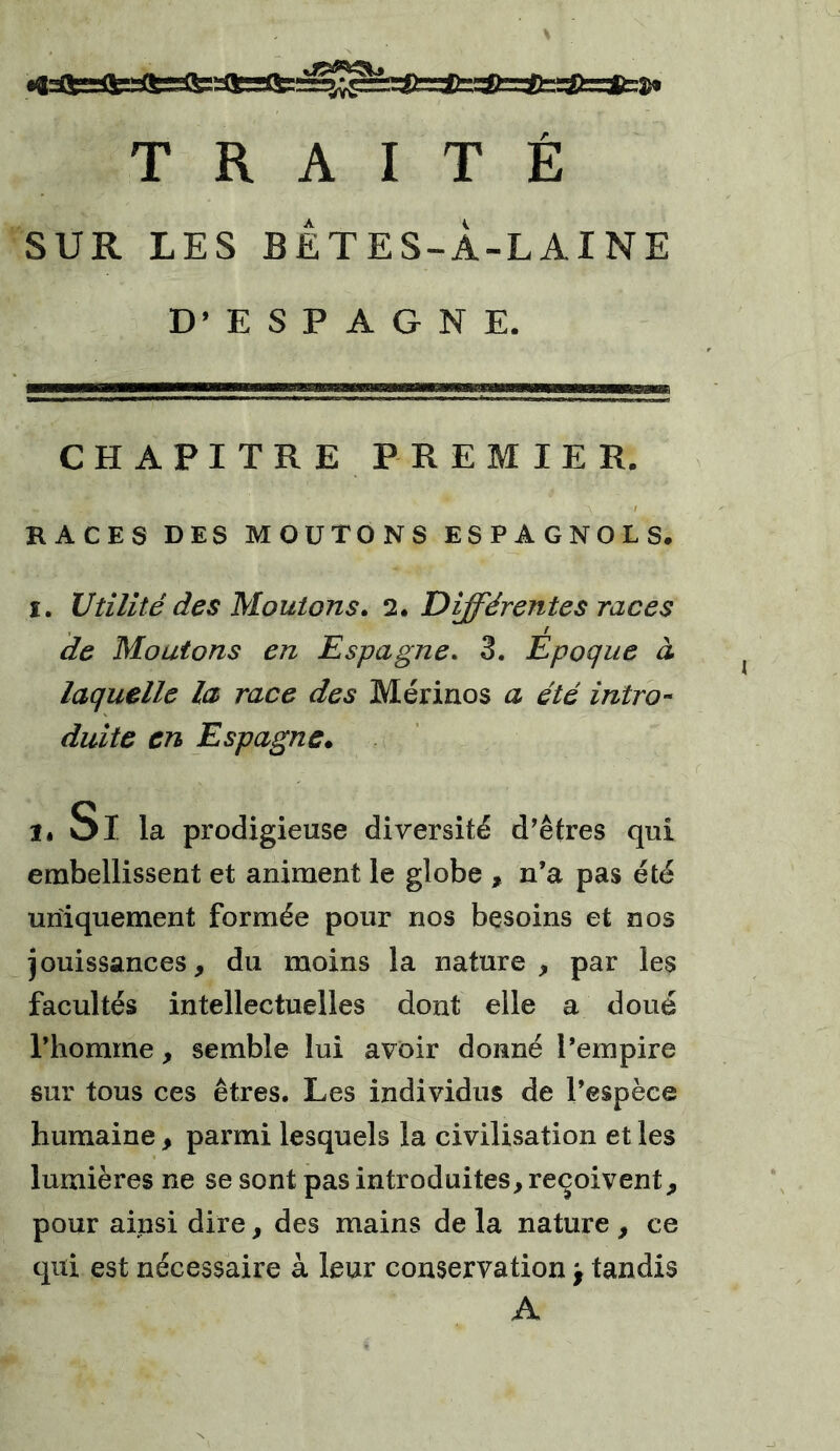 SUR LES BETES-À-LAINE D’ESPAGNE. CHAPITRE PREMIER. RACES DES MOUTONS ESPAGNOLS. i. Utilité des Moutons. 2. Différentes races de Moutons en Espagne. 3. Epoque à laquelle la race des Mérinos a été intro- duite en Espagne. ..Si la prodigieuse diversité d’êtres qui embellissent et animent le globe , n’a pas été uniquement formée pour nos besoins et nos jouissances, du moins la nature, par les facultés intellectuelles dont elle a doué l’homme, semble lui avoir donné l’empire sur tous ces êtres. Les individus de l’espèce humaine, parmi lesquels la civilisation et les lumières ne se sont pas introduites, reçoivent, pour ainsi dire, des mains de la nature , ce qui est nécessaire à leur conservation f tandis A