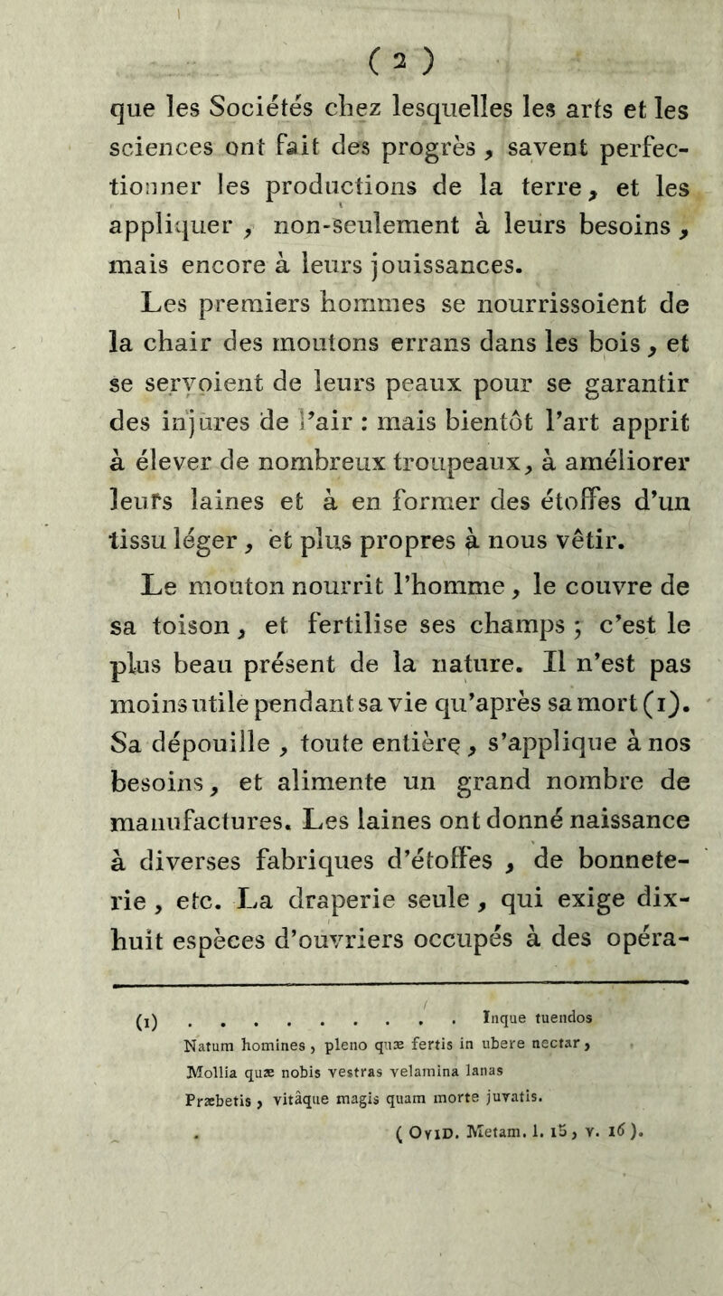 que les Sociétés chez lesquelles les arts et les sciences ont fait des progrès , savent perfec- tionner les productions de la terre, et les appliquer , non-seulement à leurs besoins , mais encore à leurs jouissances. Les premiers hommes se nourrissoient de la chair des moutons errans dans les bois , et se servoient de leurs peaux pour se garantir des injures de Pair : mais bientôt Part apprit à élever de nombreux troupeaux, à améliorer leufs laines et à en former des étoffes d’un tissu léger , èfc plus propres à nous vêtir. Le mouton nourrit l’homme, le couvre de sa toison, et fertilise ses champs ; c’est le plus beau présent de la nature. Il n’est pas moins utile pendant sa vie qu’après sa mort (i). Sa dépouille , toute entièrç , s’applique à nos besoins, et alimente un grand nombre de manufactures. Les laines ont donné naissance à diverses fabriques d’étoffes , de bonnete- rie , etc. La draperie seule , qui exige dix- huit espèces d’ouvriers occupés à des opéra- ïnque tuendos Natum homines , pleno quæ fertis in ubere nectar, Mollia quæ nobis vestras velainina lanas Præbetis, vitâque magis quam morte juvatis.