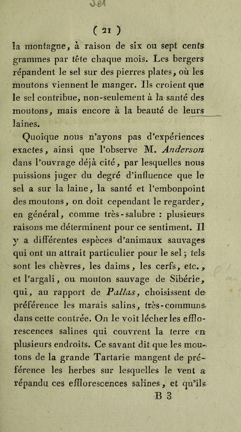 vI24 ( 21 ) la montagne, à raison de six ou sept cents grammes par tête chaque mois. Les bergers répandent le sel sur des pierres plates, où les montons viennent le manger. Ils croient que le sel contribue, non-seulement à la santé des moutons, mais encore à la beauté de leurs laines. Quoique nous n’ayons pas d’expériences exactes, ainsi que l’observe M. Anderson dans l’ouvrage déjà cité, par lesquelles nous puissions juger du degré d’influence que le sel a sur la laine, la santé et l’embonpoint des moutons, on doit cependant le regarder, en général, comme très-salubre : plusieurs raisons me déterminent pour ce sentiment. Il y a différentes espèces d’animaux sauvages qui ont un attrait particulier pour le sel} tels sont les chèvres, les daims, les cerfs, etc. * et l’argali, ou mouton sauvage de Sibérie, qui, au rapport de Pallas, choisissent de préférence les marais salins, très-communs, dans cette contrée. On le voit lécher les efflo- rescences salines qui couvrent la terre en plusieurs endroits. Ce savant dit que les mou- lons de la grande Tartarie mangent de pré- férence les herbes sur lesquelles le vent a répandu ces efflorescences salines, et quffls B 3