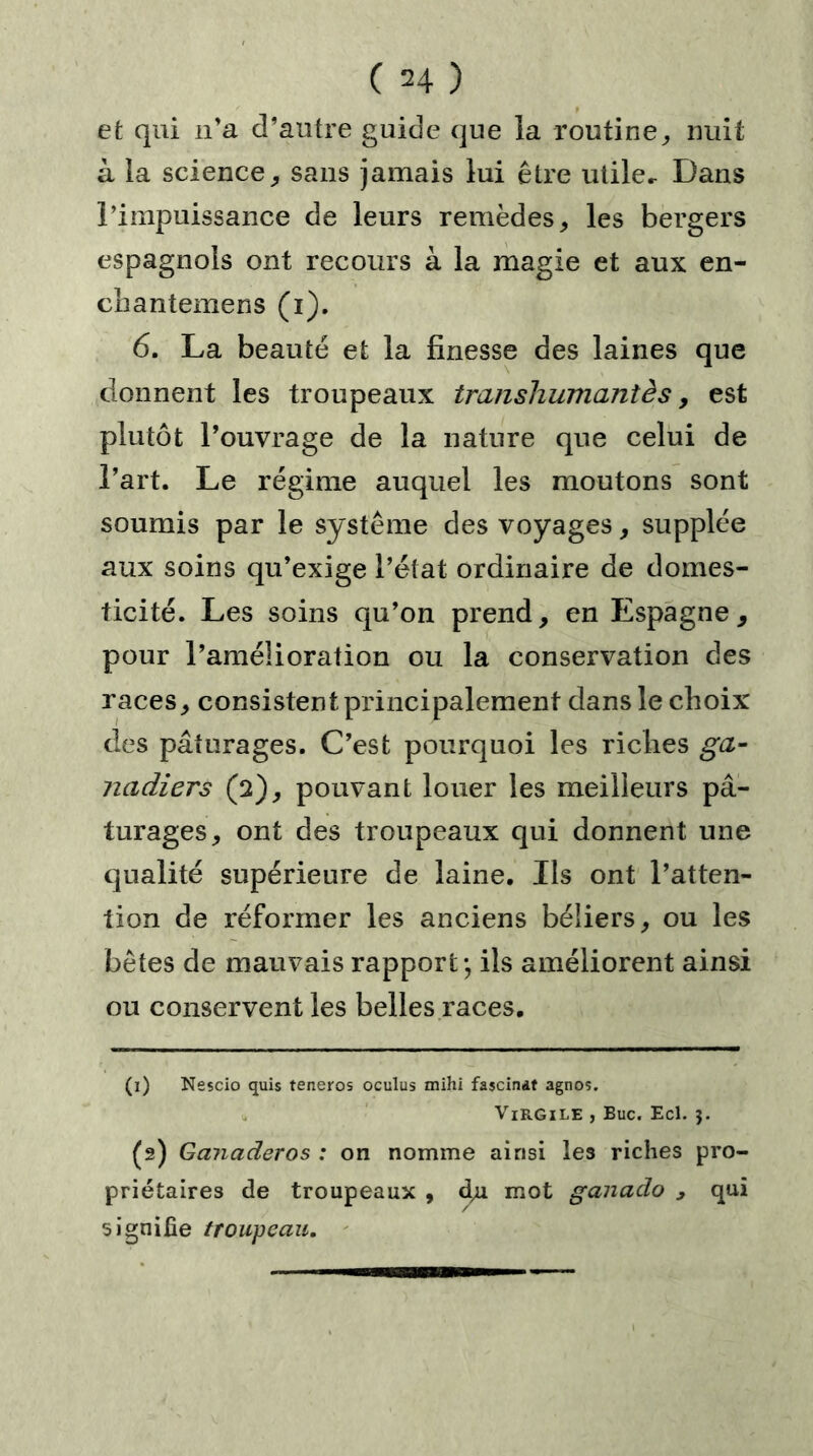 et qui n’a d’autre guide que la routine, nuit à la science, sans jamais lui être utile- Dans l’impuissance de leurs remèdes, les bergers espagnols ont recours à la magie et aux en- chantemens (i). 6. La beauté et la finesse des laines que donnent les troupeaux transhumantès, est plutôt l’ouvrage de la nature que celui de l’art. Le régime auquel les moutons sont soumis par le système des voyages, supplée aux soins qu’exige l’état ordinaire de domes- ticité. Les soins qu’on prend, en Espagne, pour l’amélioration ou la conservation des races, consistent principalement dans le choix des pâturages. C’est pourquoi les riches ga- nadiers (2), pouvant louer les meilleurs pâ- turages, ont des troupeaux qui donnent une qualité supérieure de laine. Ils ont l’atten- tion de réformer les anciens béliers, ou les bêtes de mauvais rapport ; ils améliorent ainsi ou conservent les belles races. (1) Nescio quis teneros oculus mihi fascinât agnos. Virgile , Bue. Ecl. j. (2) Ganaderos : on nomme ainsi les riches pro- priétaires de troupeaux , d,u mot ganado , qui signifie troupeau.