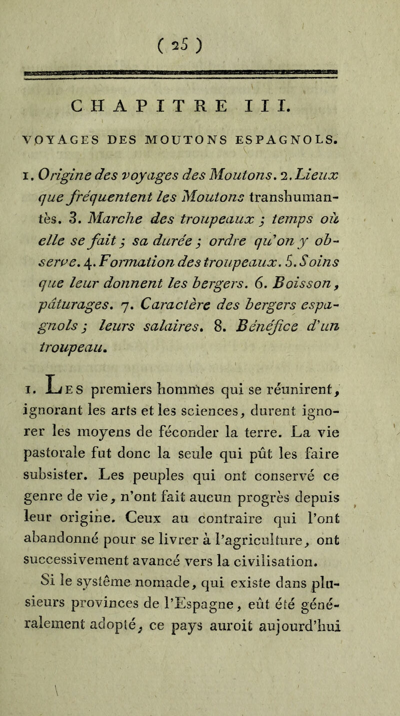 (s5) I CHAPITRE III. VOYAGES DES MOUTONS ESPAGNOLS. i. Origine des voyages des Moutons. 2. Lieux que fréquentent les Moutons transhuman- tes. 3. Marche des troupeaux ; temps ou elle se fait ,* sa durée ; ordre qu’on y ob- serve. 4. Formation des troupeaux. S. Soins que leur donnent les bergers. 6. Boisson , pâturages. 7. Caractère des bergers espa- gnols j leurs salaires. 8. Bénéfice d'un troupeau. 1. Les premiers hommes qui se réunirent, ignorant les arts et les sciences, durent igno- rer les moyens de féconder la terre. La vie pastorale fut donc la seule qui pût les faire subsister. Les peuples qui ont conservé ce genre de vie, n’ont fait aucun progrès depuis leur origine. Ceux au contraire qui l’ont abandonné pour se livrer à l’agriculture, ont successivement avancé vers la civilisation. Si le système nomade, qui existe dans plu- sieurs provinces de l’Espagne, eût été géné- ralement adopté, ce pays auroit aujourd’hui \
