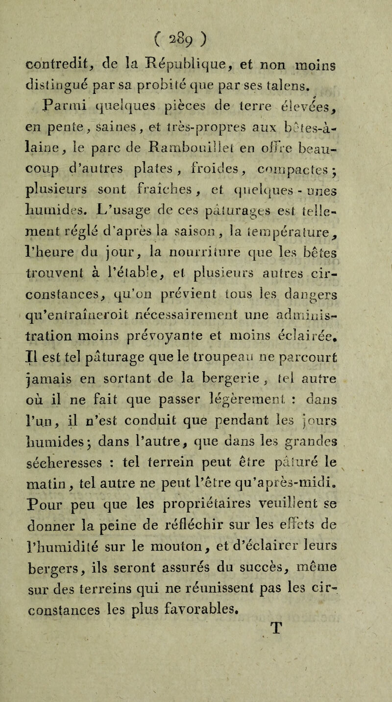 contredit, de la République, et non moins distingué par sa probité que par ses talens. Parmi quelques pièces de terre élevées* en pente, saines, et très-propres aux bêtes-à- laine, le parc de Rambouillet en offre beau- coup d’autres plates , froides, compactes; plusieurs sont fraîches, et quelques-unes humides. L’usage de ces pâturages est telle- ment réglé d’après la saison, la température* l’heure du jour, la nourriture que les bêtes trouvent à l’étable, et plusieurs autres cir- constances, qu’on prévient tous les dangers qii’entraîneroit nécessairement une adminis- tration moins prévoyante et moins éclairée* II est tel pâturage que le troupeau ne parcourt jamais en sortant de la bergerie , tel autre où il ne fait que passer légèrement : dans l’un, il n’est conduit que pendant les jours humides; dans l’autre, que dans les grandes sécheresses : tel terrein peut être pâturé le matin, tel autre ne peut l’être qu’après-midi0 Pour peu que les propriétaires veuillent se donner la peine de réfléchir sur les effets de l’humidité sur le mouton, et d’éclairer leurs bergers, ils seront assurés du succès, même sur des terreins qui ne réunissent pas les cir- constances les plus favorables, T