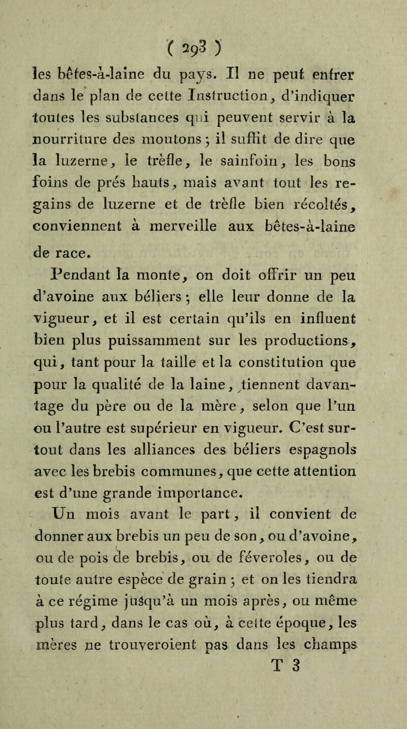 lés bêfes-à-laine du pays. Il ne peut entrer dans le plan de cette Instruction, d’indiquer toutes les substances qui peuvent servir â la nourriture des moutons; il suffit de dire que la luzerne, le trèfle, le sainfoin, les bons foins de prés hauts, mais avant tout les re- gains de luzerne et de trèfle bien récoltés, conviennent à merveille aux bêtes-à-laine de race. Pendant la monte, on doit offrir un peu d’avoine aux béliers ; elle leur donne de la vigueur, et il est certain qu’ils en influent bien plus puissamment sur les productions, qui, tant pour la taille et la constitution que pour la qualité de la laine, tiennent davan- tage du père ou de la mère, selon que l’un ou l’autre est supérieur en vigueur. C’est sur- tout dans les alliances des béliers espagnols avec les brebis communes, que cette attention est d’une grande importance. Un mois avant le part, il convient de donner aux brebis un peu de son , ou d’avoine, ou de pois de brebis, ou de féveroles, ou de toute autre espèce de grain ; et on les tiendra à ce régime jusqu’à un mois après, ou même plus tard, dans le cas où, à cette époque, les mères ne trouveroient pas dans les champs T 3