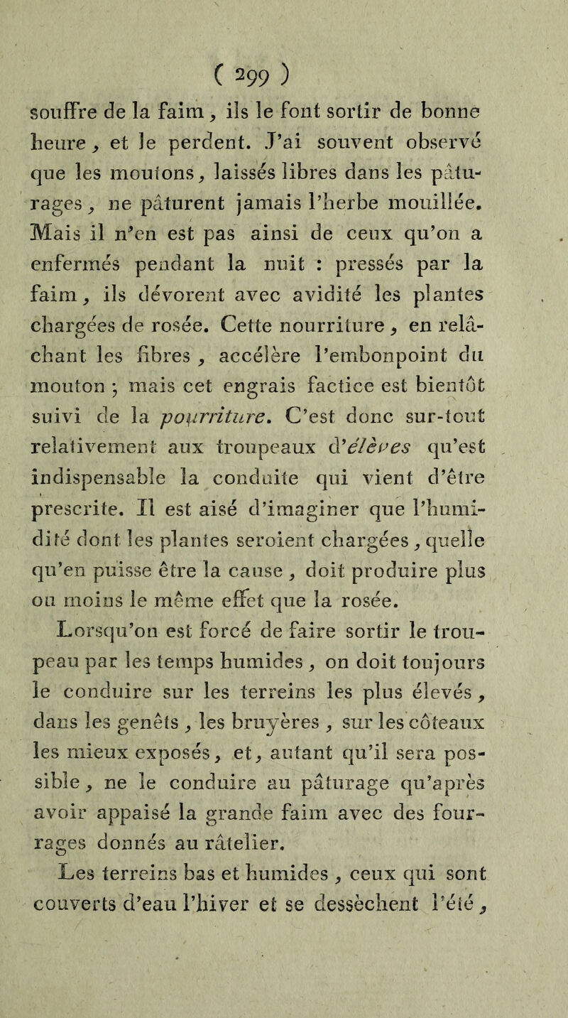 souffre de la faim, ils le font sortir de bonne heure , et le perdent. J’ai souvent observé que les moutons, laissés libres dans les pâtu- rages, ne pâturent jamais l’herbe mouillée. Mais il n'en est pas ainsi de ceux qu’on a enfermés pendant la nuit : pressés par la faim, ils dévorent avec avidité les plantes chargées de rosée. Cette nourriture , en relâ- chant les fibres , accélère l’embonpoint du mouton ; mais cet engrais factice est bientôt suivi de la pourriture. C’est donc sur-tout relativement aux troupeaux d'élèves qu’est indispensable la conduite qui vient d’être prescrite. Il est aisé d’imaginer que l’humi- dité dont les plantes seroient chargées , quelle qu’en puisse être la cause , doit produire plus ou moins le même effet que la rosée. Lorsqu’on est forcé de faire sortir le trou- peau par les temps humides , on doit toujours le conduire sur les terreins les plus élevés, dans les genêts , les bruyères , sur les coteaux les mieux exposés, et, autant qu’il sera pos- sible , ne le conduire au pâturage qu'après avoir appaisé la grande faim avec des four- rages donnés au râtelier. Les terreins bas et humides , ceux qui sont couverts d’eau l’hiver et se dessèchent l’été ,