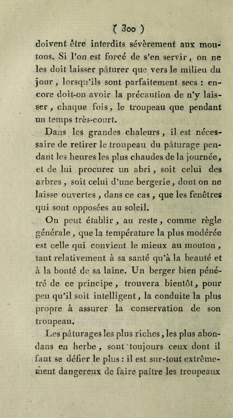 doivent être interdits sévèrement aux mou- tons. Si l’on est forcé de s’en servir, on ne les doit laisser pâturer que vers le milieu du jour, lorsqu’ils sont parfaitement secs : en- core doit-on avoir la précaution de n’y lais- ser , chaque fois, le troupeau que pendant un temps très-court. Dans les grandes chaleurs , il est néces- saire de retirer le troupeau du pâturage pen- dant les heures les plus chaudes de la journée, et de lui procurer un abri, soit celui des arbres , soit celui d’une bergerie, dont on ne laisse ouvertes , dans ce cas , que les fenêtres qui sont opposées au soleil. On peut établir , au reste, comme règle générale , que la température la plus modérée est celle qui convient le mieux au mouton , tant relativement à sa santé qu’à la beauté et à la bonté de sa laine. Un berger bien péné- tré de ce principe, trouvera bientôt, pour peu qu’il soit intelligent, la conduite la plus propre à assurer la conservation de son troupeau. Les pâturages les plus riches, les plus abon- dans en herbe, sont toujours ceux dont il faut se défier le plus : il est sur-tout extrême- ment dangereux de faire paître les troupeaux