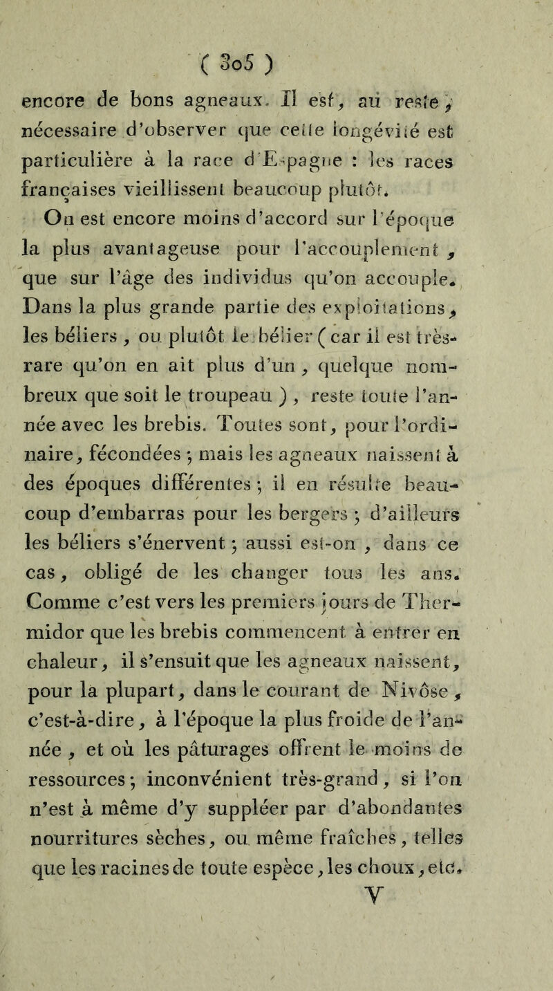 encore de bons agneaux. Il esf, aii reste y nécessaire d’observer cjue ceîle iongéviié est particulière à la race d E pagne : les races françaises vieillissent beaucoup plutôt* O n est encore moins d’accord sur l’époque la plus avantageuse pour l'accouplement 9 que sur l’àge des individus qu’on accouple* Dans la plus grande partie des expioiialions> les béliers , ou plutôt le bélier ( car ii est très- rare qu’on en ait plus d’un , quelque nom- breux que soit le troupeau ) , reste toute l’an- née avec les brebis. Toutes sont, pour l’ordi- naire, fécondées 9 mais les agneaux naissent à des époques différentes -, ii en résulte beau- coup d’embarras pour les bergers 9 d’ailleurs les béliers s’énervent ; aussi est-on , dans ce cas, obligé de les changer tous les ans. Comme c’est vers les premiers Jours de Ther- midor que les brebis commencent à entrer en chaleur, il s’ensuit que les agneaux naissent, pour la plupart , dans le courant de Nivôse , c’est-à-dire, à l'époque la plus froide de l’an- née , et où les pâturages offrent le moins de ressources 9 inconvénient très-grand, si l’on n’est à même d’y suppléer par d’abondantes nourritures sèches, ou même fraîches, telles que les racines de toute espèce, les choux, etc, Y