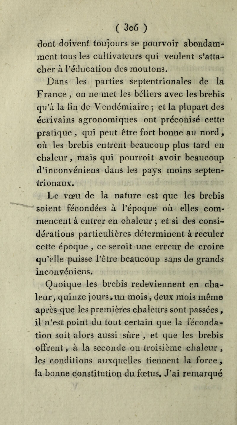 dont doivent toujours se pourvoir abondam- ment tous les cultivateurs qui veulent s’atta- cher à l’éducation des moutons. Dans les parties septentrionales de la F rance , on ne met les béliers avec les brebis qu’à la fin de Vendémiaire ) et la plupart des écrivains agronomiques ont préconisé cette pratique , qui peut être fort bonne au nord , où les brebis entrent beaucoup plus tard en chaleur, mais qui pourroit avoir beaucoup d’inconvéniens dans les pays moins septen- trionaux. Le vœu de la nature est que les brebis soient fécondées à l’époque où elles com- mencent à entrer en chaleur ; et si des consi- dérations particulières déterminent à reculer cette époque,, ce seroit une erreur de croire qu’elle puisse l’être beaucoup saris de grands inconvéniens. Quoique les brebis redeviennent en cha- leur, quinze jours,un mois, deux mois même après que les premières chaleurs sont passées , il n’est point du tout certain que la féconda- tion soit alors aussi sûre , et que les brebis offrent, à la seconde ou troisième chaleur, les conditions auxquelles tiennent la force , la bonne constitution du fœtus. J’ai remarqué