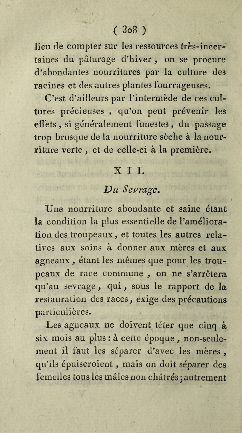 lieu de compter sur les ressources très-incer- taines du pâturage d’hiver , on se procure d’abondantes nourritures par la culture des racines et des autres plantes fourrageuses. C’est d’ailleurs par l’intermède de ces cul- tures précieuses , qu’on peut prévenir les effets, si généralement funestes, du passage trop brusque de la nourriture sèclie à la nour- riture verte, et de celle-ci à la première. XII. Du Sevrage. Une nourriture abondante et saine étant la condition la plus essentielle de l’améliora- tion des troupeaux, et toutes les autres rela- tives aux soins à donner aux mères et aux agneaux, étant les mêmes que pour les trou- peaux de race commune , on ne s’arrêtera qu’au sevrage, qui, sous le rapport de la restauration des races, exige des précautions particulières. Les agneaux ne doivent téter que cinq à six mois au plus : à cette époque, non-seule- ment il faut les séparer d’avec les mères , qu’ils épuiseroient, mais on doit séparer des femelles tous les mâles non châtrés 3 autrement
