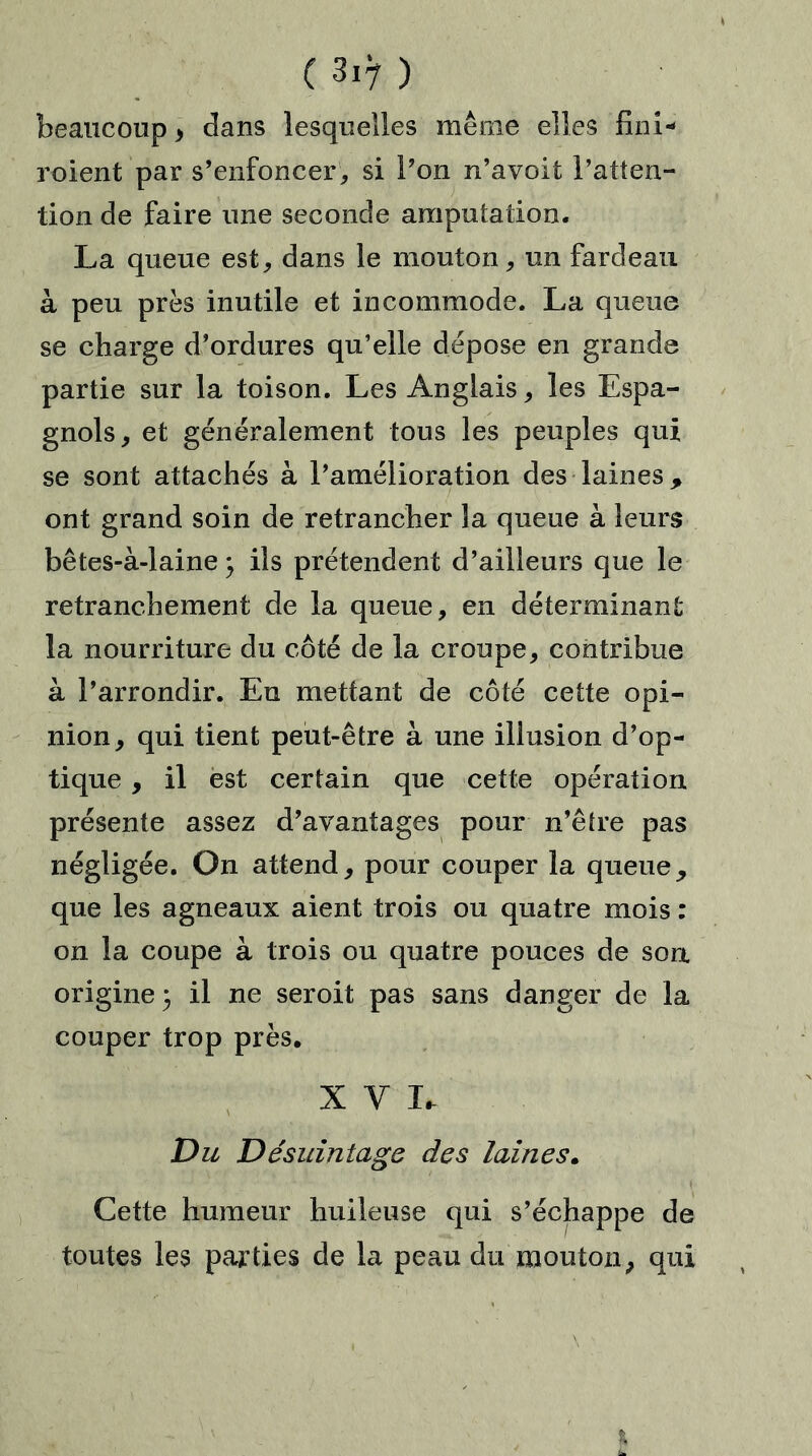 beaucoup > dans lesquelles même elles fini* roient par s’enfoncer,, si l’on n’avoit l’atten- tion de faire une seconde amputation. La queue est, dans le mouton, un fardeau à peu près inutile et incommode. La queue se charge d’ordures qu’elle dépose en grande partie sur la toison. Les Anglais, les Espa- gnols, et généralement tous les peuples qui se sont attachés à l’amélioration des laines, ont grand soin de retrancher la queue à leurs bêtes-à-laine } ils prétendent d’ailleurs que le retranchement de la queue, en déterminant la nourriture du côté de la croupe, contribue à l’arrondir. En mettant de côté cette opi- nion, qui tient peut-être à une illusion d’op- tique , il est certain que cette opération présente assez d’avantages pour n’êfre pas négligée. On attend, pour couper la queue, que les agneaux aient trois ou quatre mois : on la coupe à trois ou quatre pouces de son origine} il ne seroit pas sans danger de la couper trop près. XVI. Du Désuintage des laines. Cette humeur huileuse qui s’échappe de toutes les parties de la peau du mouton, qui