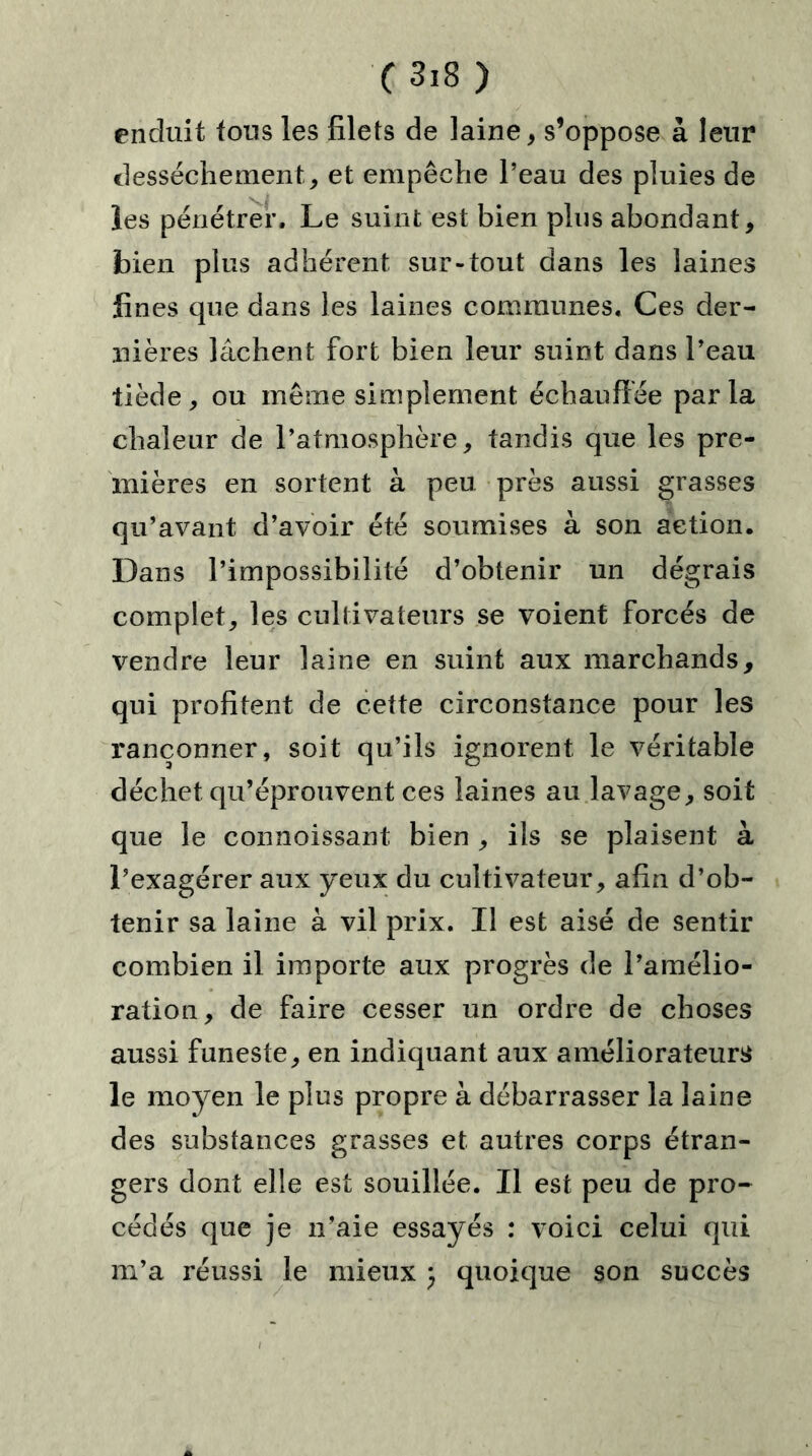 C3i8 ) enduit tous les filets de laine * s’oppose à leur dessèchement, et empêche l’eau des pluies de les pénétrer. Le suint est bien plus abondant, bien plus adhérent sur-tout dans les laines fines que dans les laines communes. Ces der- nières lâchent fort bien leur suint dans l’eau tiède, ou même simplement échauffée parla chaleur de l’atmosphère, tandis que les pre- mières en sortent à peu près aussi grasses qu’avant d’avoir été soumises à son action. Dans l’impossibilité d’obtenir un dégrais complet, les cultivateurs se voient forcés de vendre leur laine en suint aux marchands, qui profitent de cette circonstance pour les rançonner, soit qu’ils ignorent le véritable déchet qu’éprouvent ces laines au lavage, soit que le connoissant bien , ils se plaisent à l’exagérer aux yeux du cultivateur, afin d’ob- tenir sa laine à vil prix. Il est aisé de sentir combien il importe aux progrès de l’amélio- ration, de faire cesser un ordre de choses aussi funeste, en indiquant aux améliorateurs le moyen le plus propre à débarrasser la laine des substances grasses et autres corps étran- gers dont elle est souillée. Il est peu de pro- cédés que je n’aie essayés : voici celui qui