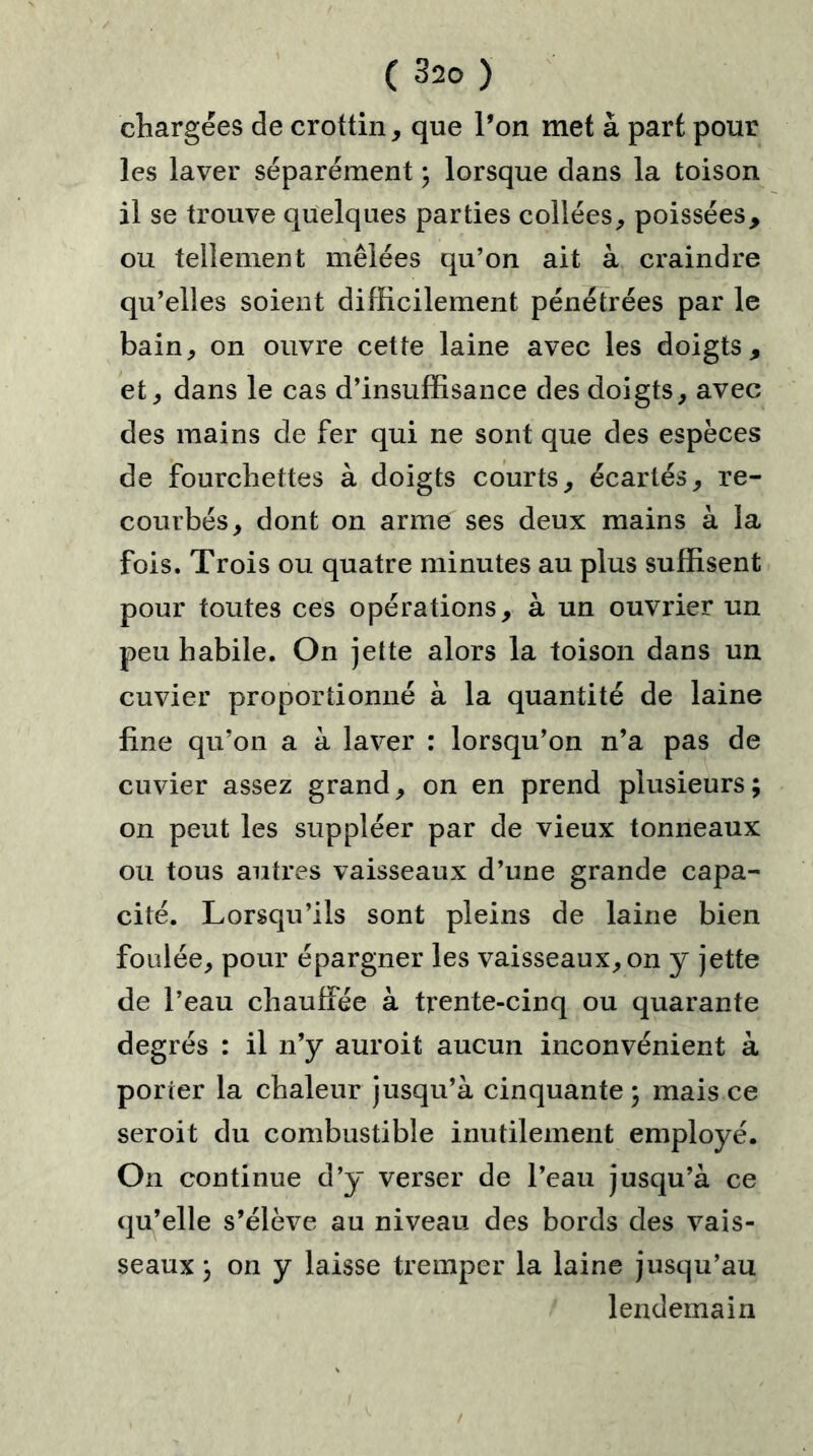 chargées de crottin, que l’on met à part pour les laver séparément ; lorsque dans la toison il se trouve quelques parties collées, poissées, ou tellement mêlées qu’on ait à craindre qu’elles soient difficilement pénétrées par le bain, on ouvre cette laine avec les doigts, et, dans le cas d’insuffisance des doigts, avec des mains de fer qui ne sont que des espèces de fourchettes à doigts courts, écartés, re- courbés, dont on arme ses deux mains à la fois. Trois ou quatre minutes au plus suffisent pour toutes ces opérations, à un ouvrier un peu habile. On jette alors la toison dans un cuvier proportionné à la quantité de laine fine qu’on a à laver : lorsqu’on n’a pas de cuvier assez grand, on en prend plusieurs; on peut les suppléer par de vieux tonneaux ou tous autres vaisseaux d’une grande capa- cité. Lorsqu’ils sont pleins de laine bien foulée, pour épargner les vaisseaux, on y jette de l’eau chauffée à trente-cinq ou quarante degrés : il n’y auroit aucun inconvénient à porter la chaleur jusqu’à cinquante ; mais ce seroit du combustible inutilement employé. On continue d’y verser de l’eau jusqu’à ce qu’elle s’élève au niveau des bords des vais- seaux ; on y laisse tremper la laine jusqu’au lendemain /
