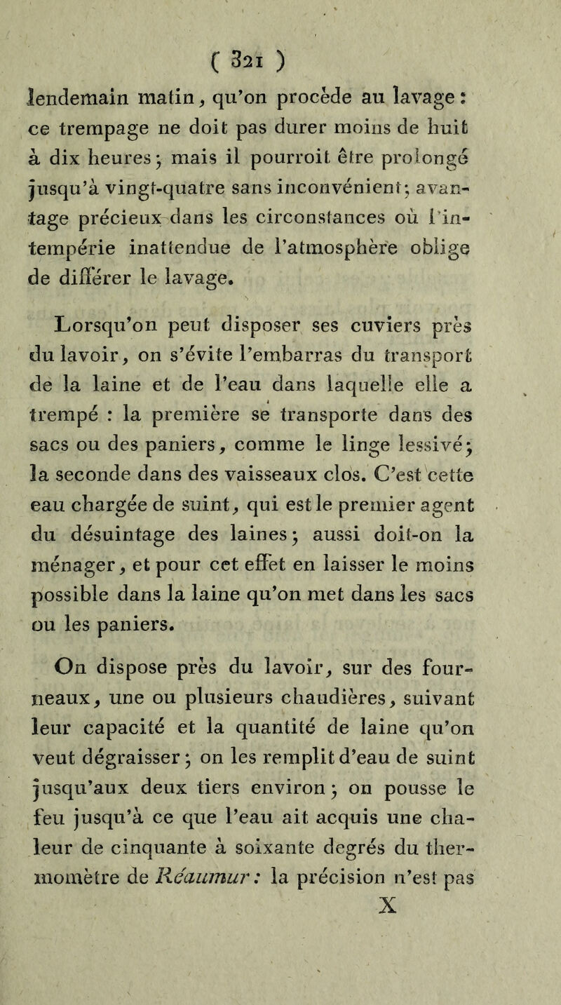 lendemain matin * qu’on procède au lavage : ce trempage ne doit pas durer moins de huit à dix heures; mais il pourroit être prolonge jusqu’à vingt-quatre sans inconvénient; avan- tage précieux dans les circonstances où { in- tempérie inattendue de l’atmosphère oblige de différer le lavage. Lorsqu’on peut disposer ses cuviers près du lavoir, on s’évite l’embarras du transport de la laine et de l’eau dans laquelle elle a trempé : la première se transporte dans des sacs ou des paniers, comme le linge lessivé; la seconde dans des vaisseaux clos. C’est cette eau chargée de suint, qui est le premier agent du désuintage des laines; aussi doit-on la ménager, et pour cet effet en laisser le moins possible dans la laine qu’on met dans les sacs ou les paniers. On dispose près du lavoir, sur des four- neaux, une ou plusieurs chaudières, suivant leur capacité et la quantité de laine qu’on veut dégraisser; on les remplit d’eau de suint jusqu’aux deux tiers environ ; on pousse le feu jusqu’à ce que l’eau ait acquis une cha- leur de cinquante à soixante degrés du ther- momètre de Kéaumur : la précision n’est pas X