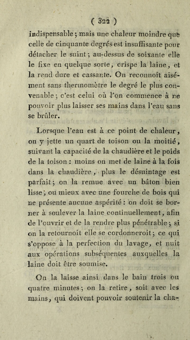 indispensable ; mais une chaleur moindre qu& celîe de cinquante degrés est insuffisante pour détacher le suint ; au-dessus de soixante elle le fixe en quelque sorte,, crispe la laine, et la rend dure et cassante. On reconnoît aisé- ment sans thermomètre le degré le plus con- venable my c’est celui où l’on commence à ne pouvoir plus laisser ses mains dans l’eau sans se brûler. Lorsque l’eau est à ce point de chaleur, on y jette un quart de toison ou la moitié, suivant la capacité de la chaudière et le poids de la toison : moins on met de laine à la fois dans la chaudière , plus le désuintage est parfait; on la remue avec un bâton bien lisse', ou mieux avec une fourche de bois qui ne présente aucune aspérité : on doit se bor- ner à soulever la laine continuellement, afin de l’ouvrir et de la rendre plus pénétrable; si on la retournoit elle se cordonneroit; ce qui s’oppose à la perfection du lavage, et nuit aux opérations subséquentes auxquelles la laine doit être soumise. On la laisse ainsi dans le bain trois ou quatre minutes ; on la retire, soit avec les mains, qui doivent pouvoir soutenir la cha-