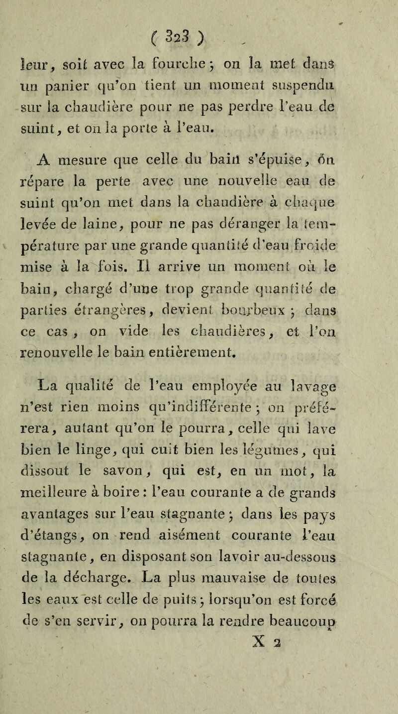 leur, soit avec la fourche} on la met danâ un panier qu’on tient un moment suspendu sur la chaudière pour ne pas perdre l’eau de suint, et on la porte à l’eau. A mesure que celle du bairi s’épuise, 6n répare la perte avec une nouvelle eau de suint qu’on met dans la chaudière à chaque levée de laine, pour ne pas déranger la'tem- pérature par une grande quantité d’eau froide mise à la fois. Il arrive un moment où le bain, chargé d’une trop grande quantité de parties étrangères, devient bourbeux} dans ce cas , on vide les chaudières, et l’on renouvelle le bain entièrement. La qualité de l’eau employée au lavage n’est rien moins qu’indifférente} on préfé- rera, autant qu’on le pourra, celle qui lave bien le linge, qui cuit bien les légumes, qui dissout le savon, qui est, en un mot, la meilleure à boire : l’eau courante a de grands avantages sur l’eau stagnante} dans les pays d’étangs, on rend aisément courante l’eau stagnante, en disposant son lavoir au-dessous de la décharge. La plus mauvaise de tou {es les eaux est celle de puits} lorsqu’on est forcé de s’en servir, on pourra la rendre beaucoup X 2