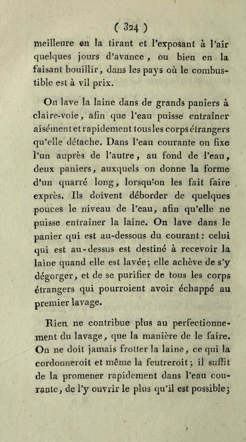 C ^24 ) meilleure en la tirant et l’exposant à l’air quelques jours d’avance , ou bien en la faisant bouillir, dans les pays où le combus- tible est à vil prix. On lave la laine dans de grands paniers à claire-voie, afin que l’eau puisse entraîner aisément et rapidement tous les corps étrangers qu’elle détache. Dans l’eau courante on fixe l’un auprès de l’autre, au fond de l’eau, deux paniers, auxquels on donne la forme d’un quarré long, lorsqu’on les fait faire , exprès. Ils doivent déborder de quelques pouces le niveau de l’eau, afin qu’elle ne puisse entraîner la laine. On lave dans le panier qui est au-dessous du courant : celui qui est au-dessus est destiné à recevoir la laine quand elle est lavée ; elle achève de s’y dégorger, et de se purifier de tous les corps étrangers qui pourroient avoir échappé au premier lavage. Rien ne contribue plus au perfectionne- ment du lavage, que la manière de le faire. On ne doit jamais frotter la laine, ce qui la cordomïeroit et même la feutreroit] il suffit de la promener rapidement dans l’eau cou- rante, de l’y ouvrir le plus qu’il est possible]