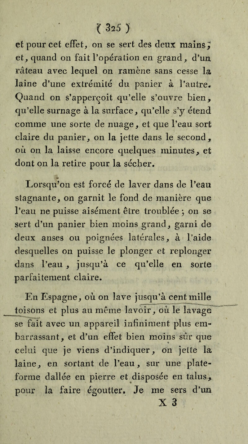 '( 3*5 ) et pour cet effet, on se sert des deux mains J et, quand on fait l’opération en grand, d’un râteau avec lequel on ramène sans cesse la laine d’une extrémité du panier à l’autre. Quand on s’apperçoit qu’elle s’ouvre bien, qu’elle surnage à la surface, qu’elle s’y étend comme une sorte de nuage, et que l’eau sort claire du panier, on la jette dans le second, où on la laisse encore quelques minutes, et dont on la retire pour la sécher. Lorsqu’on est forcé de laver dans de l’eau stagnante, on garnit le fond de manière que l’eau ne puisse aisément être troublée \ on se sert d’un panier bien moins grand, garni de deux anses ou poignées latérales, à l’aide desquelles on puisse le plonger et replonger dans l’eau , jusqu’à ce qu’elle en sorte parfaitement claire. En Espagne, où on lave jusqu’à cent mille toisons et plus au même lavoir, où le lavage se fait avec un appareil infiniment plus em- barrassant, et d’un effet bien moins sûr que celui que je viens d’indiquer, on jette la laine, en sortant de l’eau, sur une plate- forme dallée en pierre et disposée en talus, pour la faire égoutter. Je me sers d’un X 3