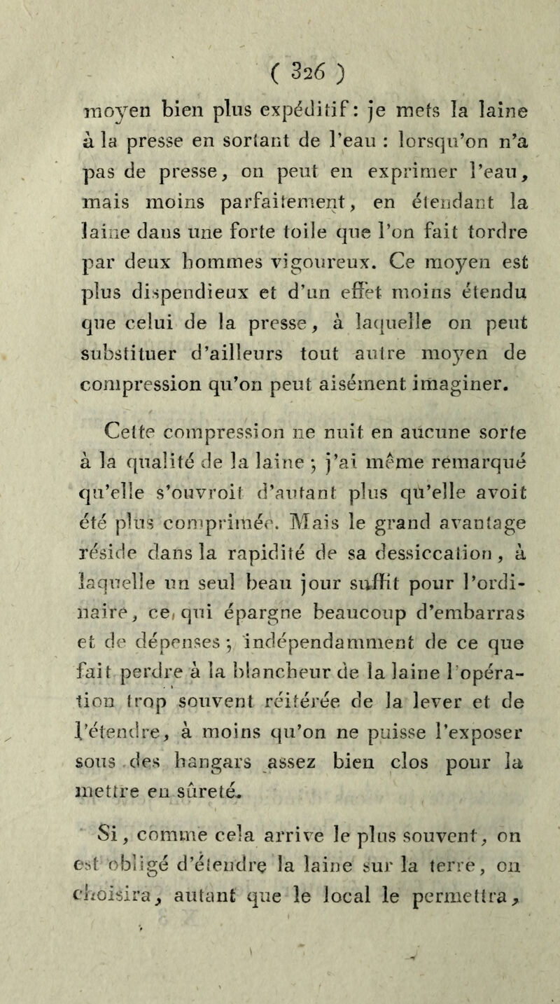 moyen bien plus expéditif : je mets la laine à la presse en sortant de l’eau : lorsqu’on n’a pas de presse, on peut en exprimer l’eau, mais moins parfaitement, en étendant la laine dans une forte toile que l’on fait tordre par deux hommes vigoureux. Ce moyen est plus dispendieux et d’un effet moins étendu que celui de la presse, à laquelle on peut substituer d’ailleurs tout autre moyen de compression qu’on peut aisément imaginer. Cette compression ne nuit en aucune sorte à la qualité de la laine ; j’ai meme remarqué qu’elle s’ouvroif d’autant plus qu’elle avoit été plus comprimée. Mais le grand avantage réside dans la rapidité de sa dessiccalion, à laquelle un seul beau jour suffit pour l’ordi- naire, ce, qui épargne beaucoup d’embarras et de dépenses*, indépendamment de ce que fait perdre à la blancheur de la laine 1 opéra- tion trop souvent réitérée de la lever et de l’étendre, à moins qu’on ne puisse l’exposer sous des hangars assez bien clos pour la mettre en sûreté* Si, comme cela arrive le pins souvent, on est obligé d’étendrç la laine sur la terre, on choisira, autant que le local le permettra.