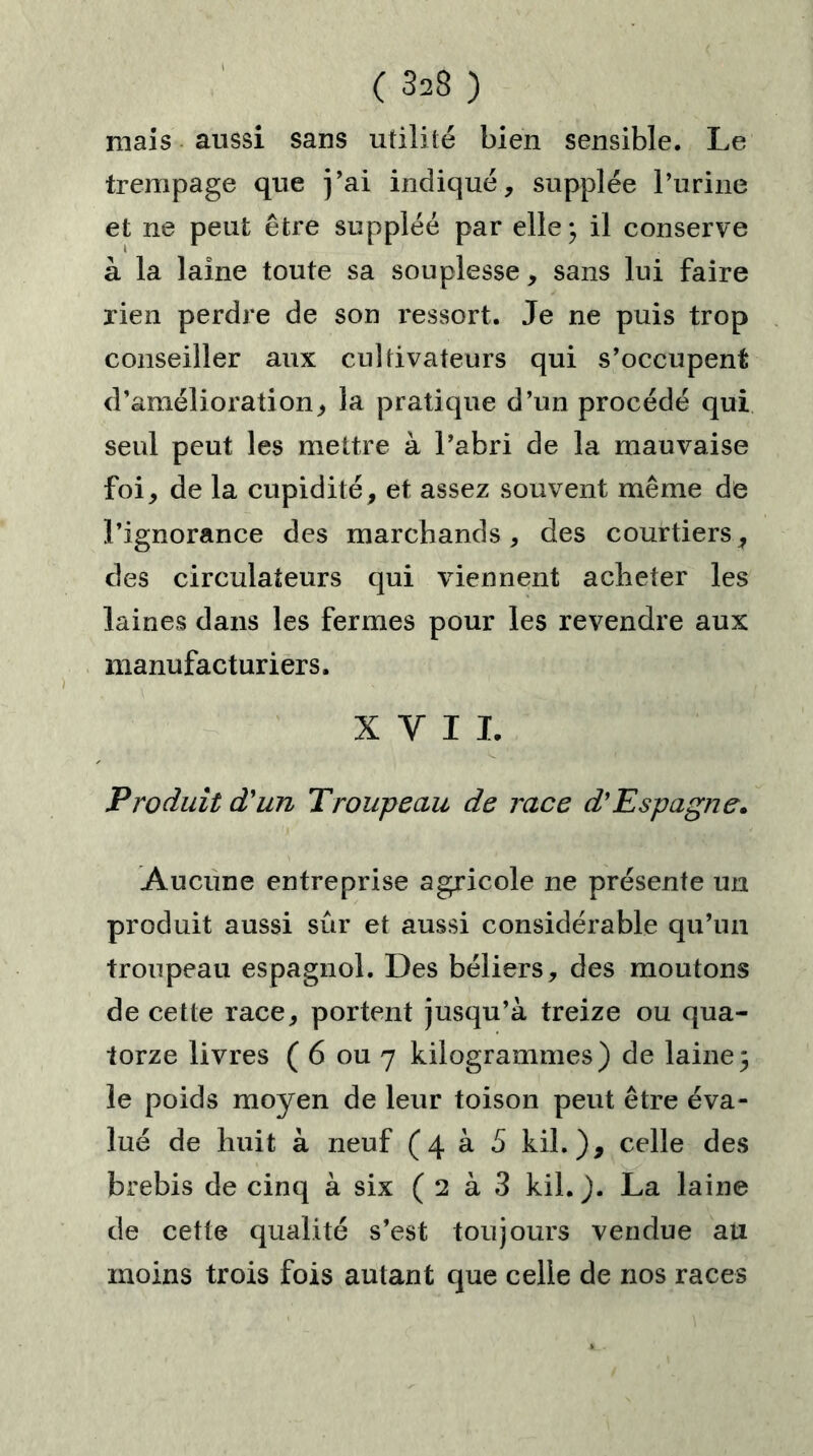 mais aussi sans utilité bien sensible. Le trempage que j’ai indiqué, supplée l’urine et ne peut être suppléé par elle* il conserve à la laine toute sa souplesse, sans lui faire rien perdre de son ressort. Je ne puis trop conseiller aux cultivateurs qui s’occupent d’amélioration, la pratique d’un procédé qui seul peut les mettre à l’abri de la mauvaise foi, de la cupidité, et assez souvent même de l’ignorance des marchands, des courtiers, des circulateurs qui viennent acheter les laines dans les fermes pour les revendre aux manufacturiers. X Y I L Produit d'un Troupeau de race d'Espagne» Aucune entreprise agricole ne présente un produit aussi sûr et aussi considérable qu’un troupeau espagnol. Des béliers, des moutons de cette race, portent jusqu’à treize ou qua- torze livres ( 6 ou 7 kilogrammes) de laine3 le poids moyen de leur toison peut être éva- lué de huit à neuf (4 à S kil. ), celle des brebis de cinq à six ( 2 à 3 kil.). La laine de cette qualité s’est toujours vendue au moins trois fois autant que celle de nos races