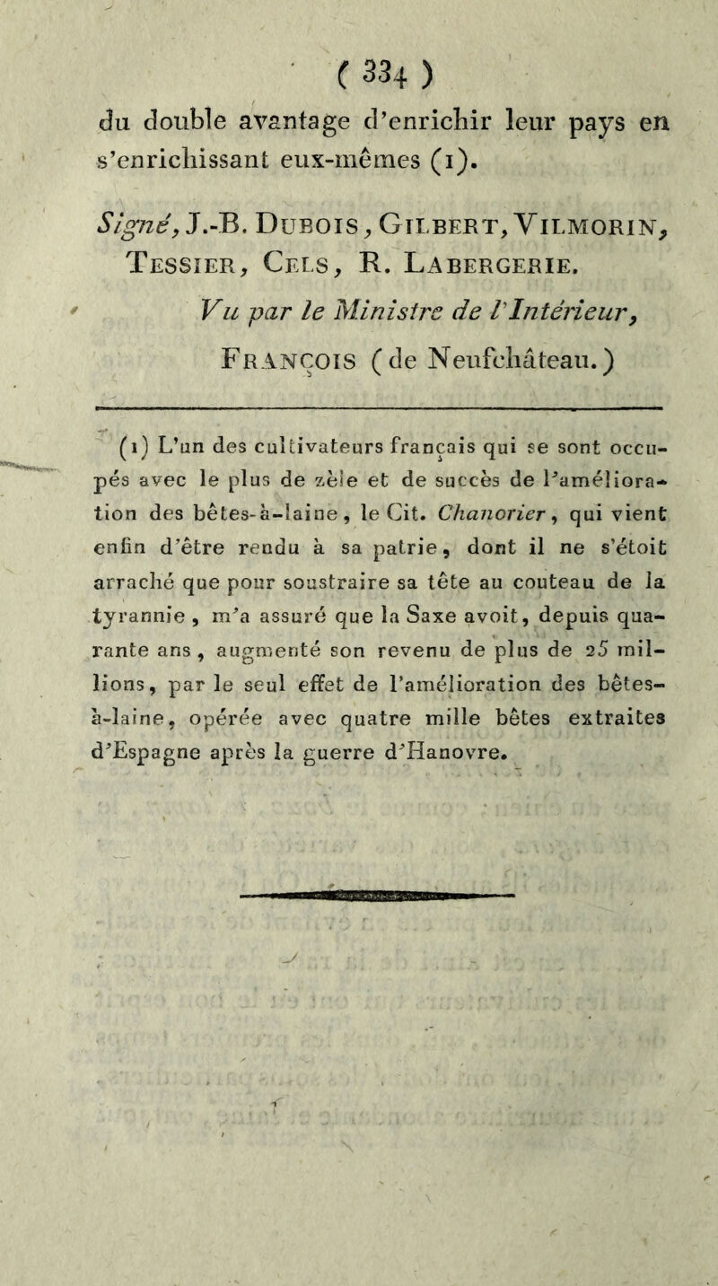 du double avantage d’enrichir leur pays en s’enrichissant eux-mêmes (i). Signé, J.-B. Dubois,, Gilbert, Vilmorin, Tessier, Cels, R. Labergerie. Vu par le Ministre de VIntérieur, François (de Neufchâteau.) (1) L’un des cultivateurs français qui se sont occu- pés avec le plus de zèle et de succès de l’améîiora- tion des bêtes-à-laine, le Cit. Chanorier, qui vient enfin d’être rendu à sa patrie, dont il ne s’étoit arraché que pour soustraire sa tête au couteau de la tyrannie , m’a assuré que la Saxe avoit, depuis qua- rante ans, augmenté son revenu de plus de 25 mil- lions, par le seul effet de l’amélioration des bêtes- à-laine, opérée avec quatre mille bêtes extraites d’Espagne après la guerre d’Hanovre.