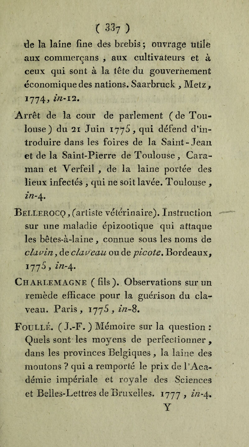 de la laine fine des brebis ; ouvrage Utile aux commerçans , aux cultivateurs et à ceux qui sont à la tête du gouvernement économique des nations. Saarbruck , Metz, 1774, in-12. Arrêt de la cour de parlement (de Tou- louse) du 21 Juin 1775, qui défend dfin- troduire dans les foires de la Saint-Jean et de la Saint-Pierre de Toulouse, Cara- raan et Yerfeil , de la laine portée des lieux infectés , qui ne soit lavée. Toulouse , 2/2-4. Bellerocq, (artiste vétérinaire). Instruction sur une maladie épizootique qui attaque les bêtes-à-laine, connue sous les noms de clavin, de claveau ou de picote. Bordeaux, 1775, in-4. Charlemagne (fils). Observations sur un remède efficace pour la guérison du cla- veau. Paris, 1775,2/2-8. FoullÉ. ( J.-F. ) Mémoire sur la question : Quels sont les moyens de perfectionner, dans les provinces Beîgiques, la laine des moutons ? qui a remporté le prix de l’Aca- démie impériale et royale des Sciences et Belles-Lettres de Bruxelles. 1777 , in-4. Y