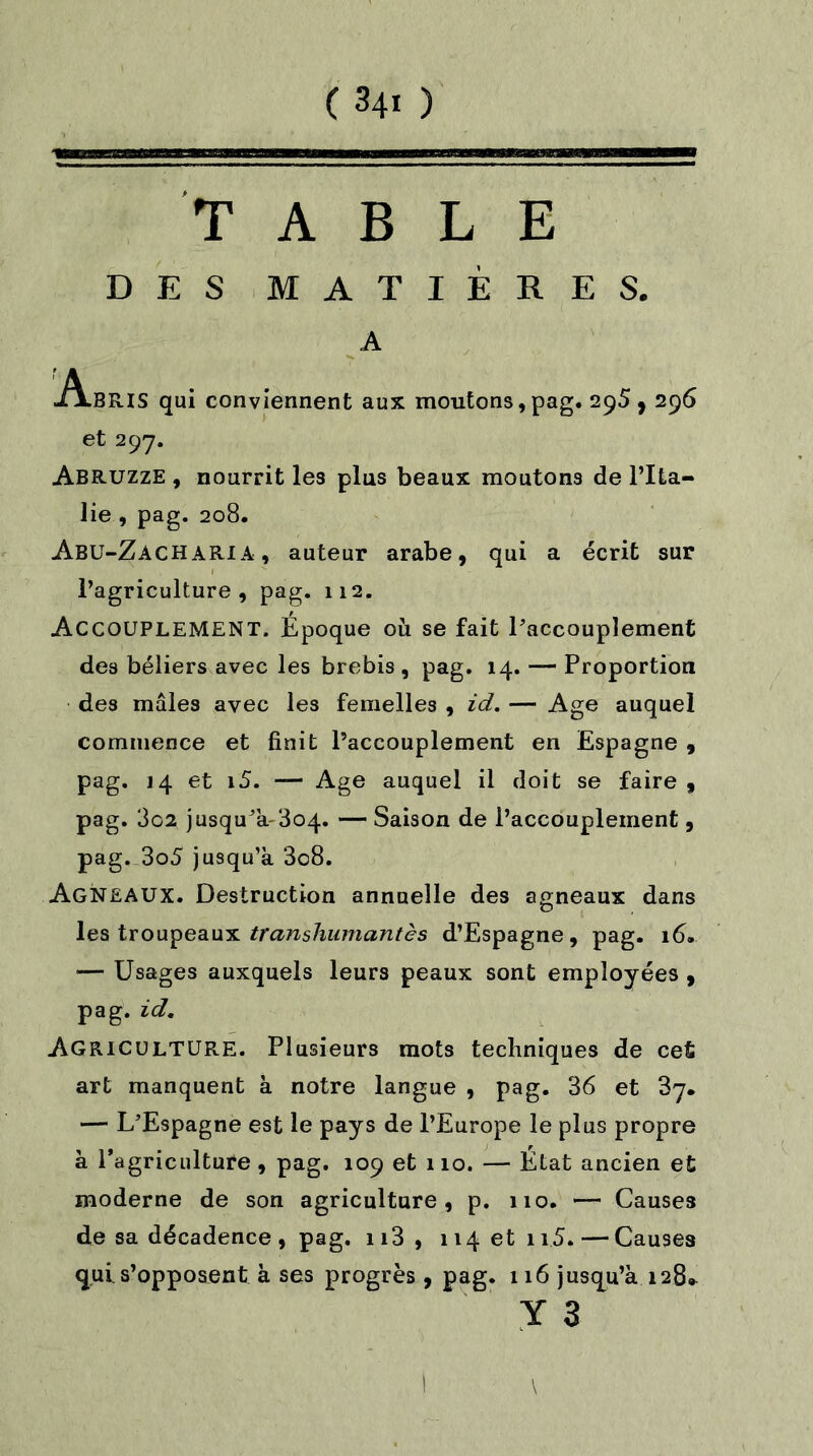 TABLE DES MATIÈRES. A A.BRIS qui conviennent aux moutons,pag. 295,296 et 297. Abruzze , nourrit les plus beaux moutons de l’Ita- lie , pag. 208. Abu-ZachARIA, auteur arabe, qui a écrit sur l’agriculture, pag. 112. Accouplement. Époque où se fait l’accouplement des béliers avec les brebis , pag. 14. —- Proportion des mâles avec les femelles , id. — Age auquel commence et finit l’accouplement en Espagne , pag. 14 et i5. — Age auquel il doit se faire, pag. 3c2 jusqu’à-304. — Saison de l’accouplement, pag. 3o5 jusqu’à 3c8. Agneaux. Destruction annuelle des agneaux dans les troupeaux transhumantes d’Espagne, pag. 16. — Usages auxquels leurs peaux sont employées , pag. id. Agriculture. Plusieurs mots techniques de cet art manquent à notre langue , pag. 36 et 37. — L’Espagne est le pays de l’Europe le plus propre à l’agriculture, pag. 109 et 110. — État ancien et moderne de son agriculture, p. 110. — Causes de sa décadence , pag. 113 , 114 et 115. — Causes qui s’opposent à ses progrès , pag. 116 jusqu’à 128» Y 3