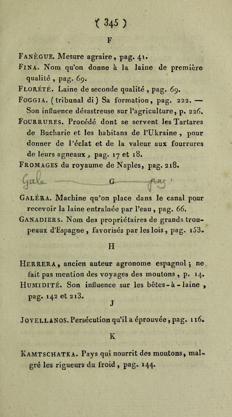 F FanÈGUE. Mesure agraire, pag. 41. Fin A. Nom qu’on donne à la laine de première qualité , pag. 69. FlorÉTÉ. Laine de seconde qualité , pag. 69. FOGGIA. (tribunal di ) Sa formation, pag. 222. — Son influence désastreuse sur l’agriculture, p. 226, Fourrures. Procédé dont se servent les Tartares de Bucharie et les habitans de l’Ukraine , pour donner de l’éclat et de la valeur aux fourrures de leurs agneaux y pag. 17 et 18. Fromages du royaume de Naples, pag. 218. GalÉRA. Machine qu’on place dans le canal pour recevoir la laine entraînée par l’eau, pag. 66. GANADIERS. Nom des propriétaires de grands trou- peaux d’Espagne, favorisés par les lois , pag. i53. HERRERA, ancien auteur agronome espagnol \ ne fait pas mention des voyages des moutons , p. 14. Humidité. Son influence sur les bêtes-à - laine , JOVELLANOS.Persécution qu’il a éprouvée, pag. ii6« G H K KAMTSCHATKA. Pays qui nourrit des moutons, mal- gré les rigueurs du froid , pag» 144*