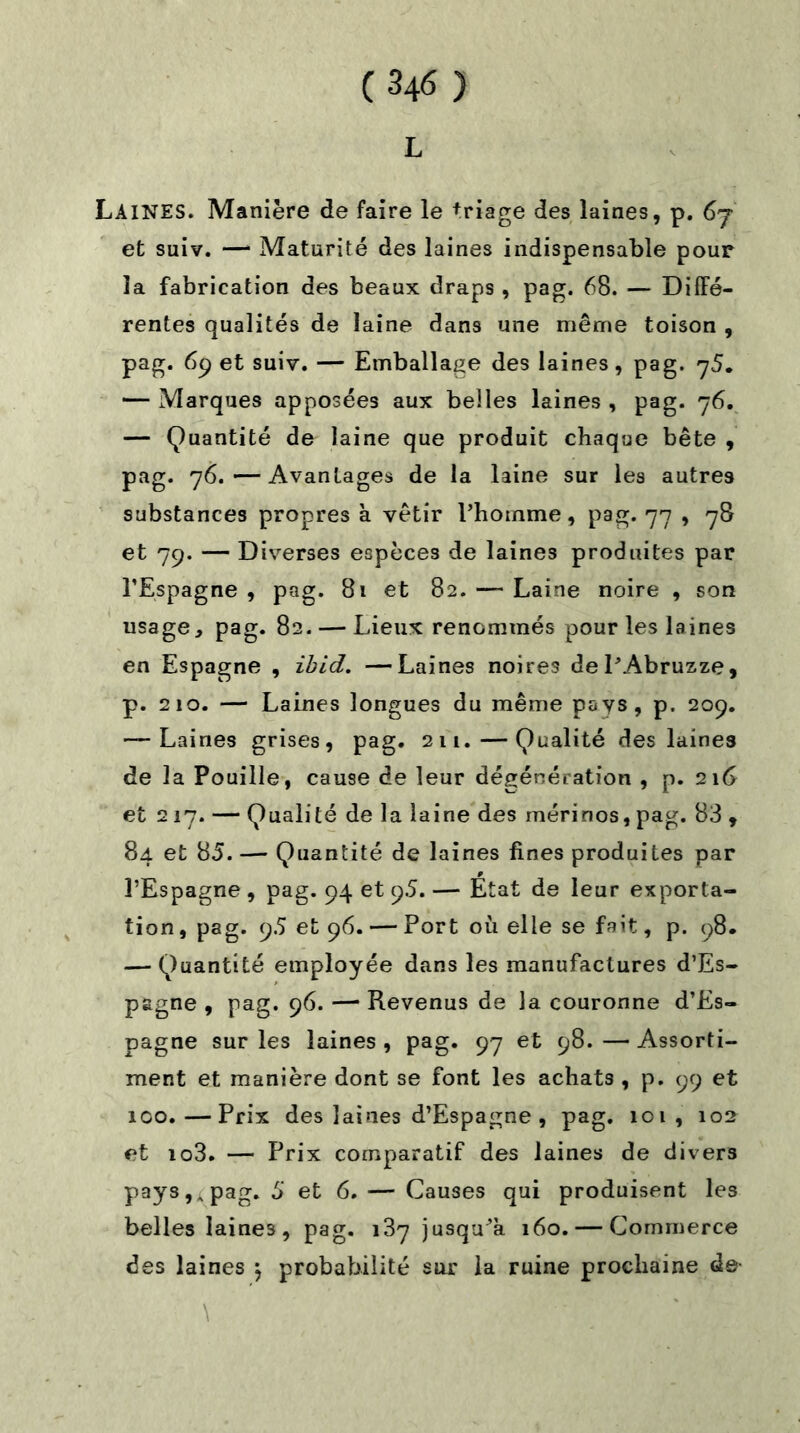 L Laines. Manière de faire le triage des laines, p. 6j et suiv. —* Maturité des laines indispensable pour la fabrication des beaux draps , pag. 68. — Diffé- rentes qualités de laine dans une même toison , pag. 69 et suiv. — Emballage des laines, pag. 75. — Marques apposées aux belles laines , pag. 76. — Quantité de laine que produit chaque bête , pag. 76.—Avantages de la laine sur les autres substances propres a vêtir l’homme, pag. 77 , 78 et 79. — Diverses espèces de laines produites par l’Espagne , pag. 81 et 82. — Laine noire , son usagepag. 82. — Lieux renommés pour les laines en Espagne , ibid. —Laines noires del’Abruzze, p. 210. — Laines longues du même pays, p. 209. •—Laines grises, pag. 211.—Qualité des laines de la Pouille, cause de leur dégénération , p. 216 et 217. — Qualité de la laine des mérinos, pag. 83 , 84 et 85. — Quantité de laines fines produites par l’Espagne , pag. 94 et 95. — État de leur exporta- tion, pag. 9.5 et 96. — Port où elle se fait, p. 98. — Quantité employée dans les manufactures d’Es- pagne , pag. 96. — Revenus de la couronne d’Es- pagne sur les laines , pag. 97 et 98. — Assorti- ment et manière dont se font les achats , p. 99 et 100.—Prix des laines d’Espagne, pag. 101, 102 et io3. — Prix comparatif des laines de divers pays,, pag. 5 et 6. — Causes qui produisent les belles laines, pag. 187 jusqu’à 160. — Commerce des laines 5 probabilité sur la ruine prochaine de-