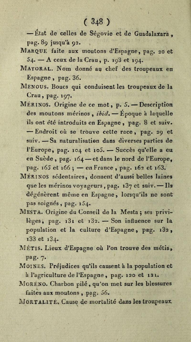 — État de celles de Ségovie et de Guadalaxara , pag. 89 jusqu’à 92. Marque faite aux moutons d’Espagne, pag. 20 et 54. — A ceux de la Crau, p. 198 et 194. MayüRAL. Nom donné au chef des troupeaux en Espagne , pag.36. Menous. Boucs qui conduisent les troupeaux de la Crau, pag.197. MÉRINOS. Origine de ce mot, p. 5. — Description des moutons mérinos, ibid,—Epoque à laquelle ils ont été introduits en Espagne , pag. 8 et suiv. — Endroit où se trouve cette race , pag. 29 et suiv.—Sa naturalisation dans diverses parties de l’Europe, pag. 104 et io5. — Succès qu’elle a eu en Suède , pag. 164 — et dans le nord de l’Europe, pag. i65 et 166 j — en France , pag. 162 et i63. MÉRINOS sédentaires, donnent d’aussi belles laines que les mérinos voyageurs , pag. 187 et suiv. — Ils dégénèrent même en Espagne, lorsqu'ils ne sont pas soignés, pag. i5q. Mesta. Origine du Conseil de la Mesta ; ses privi- lèges, pag. i3i et i32. — Son influence sur la population et la culture d’Espagne, pag* i32 , i33 et 134. MÉTIS. Lieux d’Espagne où l’on trouve des métis, Fag- 7- Moines. Préjudices qu’ils causent à la population et à l’agriculture de l’Espagne , pag. 120 et 121. MorÉNO. Charbon pilé, qu’on met sur les blessures faites aux moutons , pag. 56. Mortalité* Cause de mortalité dans les troupeaux