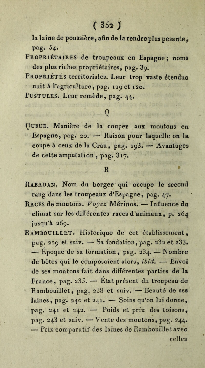 ( 35a ) la laine de poussière, afin de larendreplus pesante* pag. 54. Propriétaires de troupeaux en Espagne; noms des plus riches propriétaires, pag. 39. Propriétés territoriales. Leur trop vaste étendue nuit à l’agriculture, pag. 119 et 120. Pustules. Leur remède, pag. 44. O QUEUE. Manière de la couper aux moutons en Espagne, pag. 20. — Raison pour laquelle on la coupe à ceux de la Crau, pag. 193. — Avantages de cette amputation , pag. 317. R RàBADAN. Nom du berger qui occupe le second rang dans les troupeaux d’Espagne, pag. 47. RACES de moutons. Voyez Mérinos. — Influence du climat sur les différentes races d’animaux, p. 264 jusqu’à 269. Rambouillet. Historique de cet établissement, pag. 229 et suiv. — Sa fondation, pag. 232 et 233. — Époque de sa formation, pag. 284. — Nombre de bêtes qui le composaient alors, ibid. — Envoi de ses moutons fait dans différentes parties de la France, pag. 235. — Etat présent du troupeau de Rambouillet, pag. 238 et suiv. — Beauté de ses laines, pag. 240 et 241. — Soins qu’on lui donne, pag. 241 et 242. — Poids et prix des toisons, pag. 248 et suiv. —Vente des moutons, pag- 244. — Prix comparatif des laines de Rambouillet avec celles