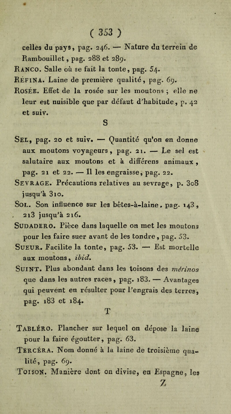 celles du pays, pag. 246. —• Nature du terrein de Rambouillet, pag. 288 et 289. RàNCO. Salle où se fait la tonte, pag. 54. RÉFINA. Laine de première qualité, pag. 69. ROSÉE. Effet de la rosée sur les moutons ; elle ne leur est nuisible que par défaut d^habitude, p. 42 et suiv. S Sel, pag. 20 et suiv. — Quantité qu*on en donne aux moutons voyageurs, pag. ai. — Le sel est salutaire aux moutons et à différens animaux , pag. 21 et 22. — Il les engraisse, pag. 22. SEVRAGE. Précautions relatives au sevrage, p. 3o8 jusqu^a 310. Sol. Son influence sur les bêtes-à-laine, pag- 143, 2i3 jusqu^à 216. SüDADERO. Pièce dans laquelle on met les moutons pour les faire suer avant de les tondre, pag. 53. Sueur. Facilite la tonte, pag. 53. — Est mortelle aux moutons, ibid. Suint. Plus abondant dans les toisons des mérinos que dans les autres races, pag. i83. — Avantages qui peuvent en résulter pour Pengrais des terres, pag. i83 et 184* T TabLÉRO. Plancher sur lequel on dépose la laine pour la faire égoutter, pag. 63, TERCÉRA. Nom donné à la laine de troisième qua- lité, pag. 69. Toison. Manière dont on divise, en Espagne, îe$ Z