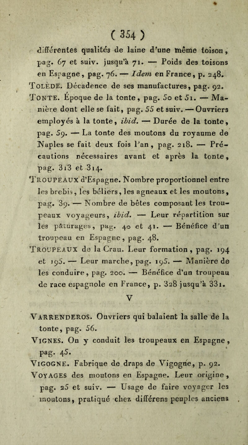 différentes qualités de laine d’une même toison , pag. 67 et suiv. jusqu’à 71. — Poids des toisons en Espagne, pag. 76. — Idem en France, p. 248. Tolède. Décadence de ses manufactures, pag. 92. TONTE. Époque de la tonte, pag. 5o et 5i. — Ma- nière dont elle se fait, pag. 55 et suiv. — Ouvriers employés à la tonte, ibid. — Durée de la tonte, pag. 59. — La tonte des moutons du royaume de Naples se fait deux fois Pan, pag. 218. — Pré- cautions nécessaires avant et après la tonte, pag. 313 et 314. Troupeaux d’Espagne. Nombre proportionnel entre les brebis, les béliers, les agneaux et les moutons, pag. 39. — Nombre de bêtes composant les trou- peaux voyageurs, ibid. — Leur répartition sur les pâ-iurages, pag. 40 et 41. — Bénéfice d’un troupeau en Espagne, pag. 48. TROUPEAUX de la Grau. Leur formation , pag. 194 et 195. — Leur marche, pag. 195. — Manière de les conduire, pag. 200. — Bénéfice d’un troupeau de race espagnole en France, p. 328 jusqu’à 33i. V VARRENDEROS. Ouvriers qui balaient la salle de la tonte, pag. 56. Vignes. On y conduit les troupeaux en Espagne, pag. 45. VIGOGNE. Fabrique de draps de Vigogne, p. 92. VOYAGES des moutons en Espagne. Leur origine, pag. 25 et suiv. — Usage de faire voyager les moutons, pratiqué cliea différens peuples anciens
