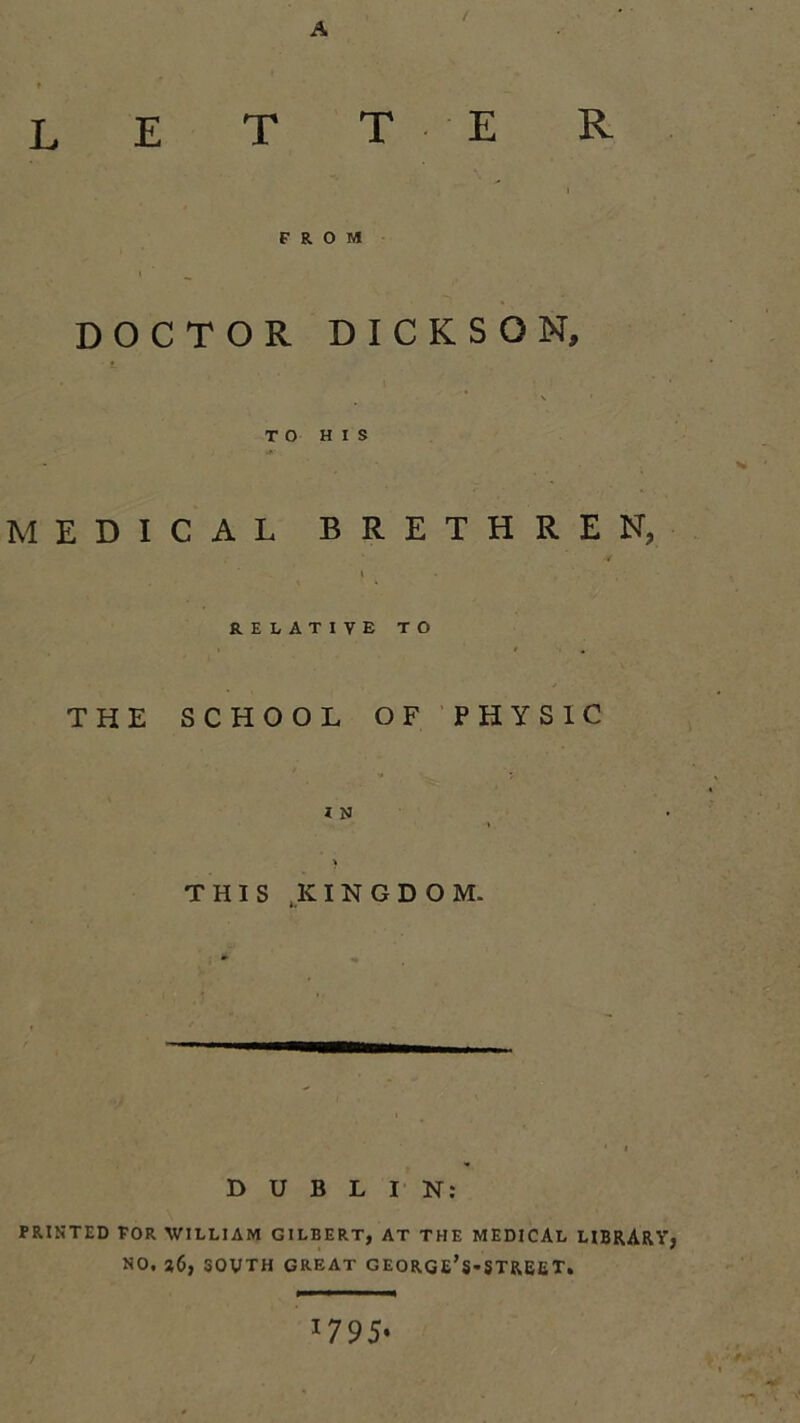 A t L E T T E R FROM DOCTOR DICKSON, V ' TO HIS MEDICAL BRETHREN, I RELATIVE TO THE SCHOOL OF PHYSIC i N } THIS .KINGDOM. DUBLIN: PRINTED FOR WILLIAM GILBERT, AT THE MEDICAL LIBRARY, NO. a6, 30VTH GREAT GEORGE’s-STREET. 1795