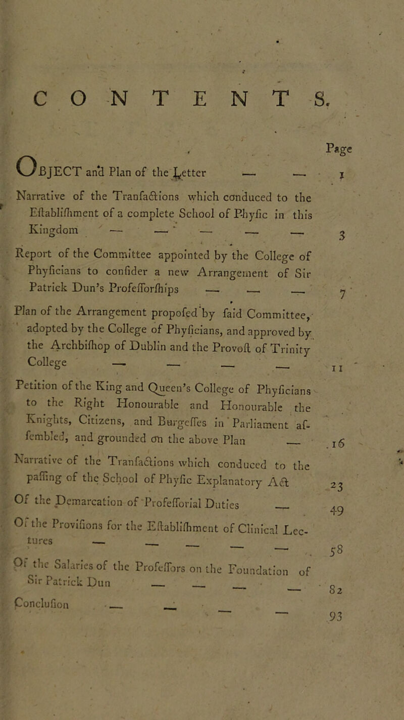 Object and Plan of the fetter — — Narrative of the Tranfa&ions which conduced to the Edablifhment of a complete School of P-hyfic in this Kingdom ■— —' — .—. Report of the Committee appointed by the College of Phyficians to confider a new Arrangement of Sir Patrick Dun’s Profefforfhips — * Plan of the Arrangement propofed’by Paid Committee, adopted by the College of Phyficians, and approved by the Archbifhop of Dublin and the Proved of Trinity College — Petition of the King and Queen’s College of Phyficians to the Right Honourable and Honourable the Knights, Citizens, and Burgefles in' Parliament af- fembled, and grounded cm the above Plan Narrative of the Tranfa&ions which conduced to the paffing of the School of Phyfic Explanatory Ad Of the Demarcation of Profelforial Duties Of the Provifions for the Eftablifhment of Clinical Lec- tures . Of the Salaries of the Profeffors on the Foundation of Sir Patrick Dun Page I 3 7 11 . 16 23 49 58 Conclufion 82